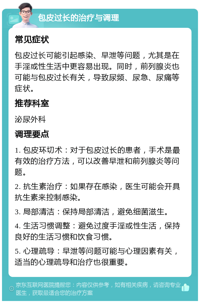 包皮过长的治疗与调理 常见症状 包皮过长可能引起感染、早泄等问题，尤其是在手淫或性生活中更容易出现。同时，前列腺炎也可能与包皮过长有关，导致尿频、尿急、尿痛等症状。 推荐科室 泌尿外科 调理要点 1. 包皮环切术：对于包皮过长的患者，手术是最有效的治疗方法，可以改善早泄和前列腺炎等问题。 2. 抗生素治疗：如果存在感染，医生可能会开具抗生素来控制感染。 3. 局部清洁：保持局部清洁，避免细菌滋生。 4. 生活习惯调整：避免过度手淫或性生活，保持良好的生活习惯和饮食习惯。 5. 心理疏导：早泄等问题可能与心理因素有关，适当的心理疏导和治疗也很重要。