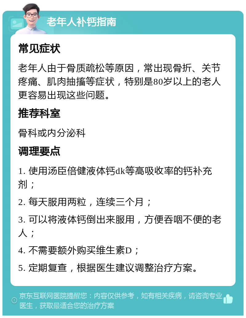 老年人补钙指南 常见症状 老年人由于骨质疏松等原因，常出现骨折、关节疼痛、肌肉抽搐等症状，特别是80岁以上的老人更容易出现这些问题。 推荐科室 骨科或内分泌科 调理要点 1. 使用汤臣倍健液体钙dk等高吸收率的钙补充剂； 2. 每天服用两粒，连续三个月； 3. 可以将液体钙倒出来服用，方便吞咽不便的老人； 4. 不需要额外购买维生素D； 5. 定期复查，根据医生建议调整治疗方案。