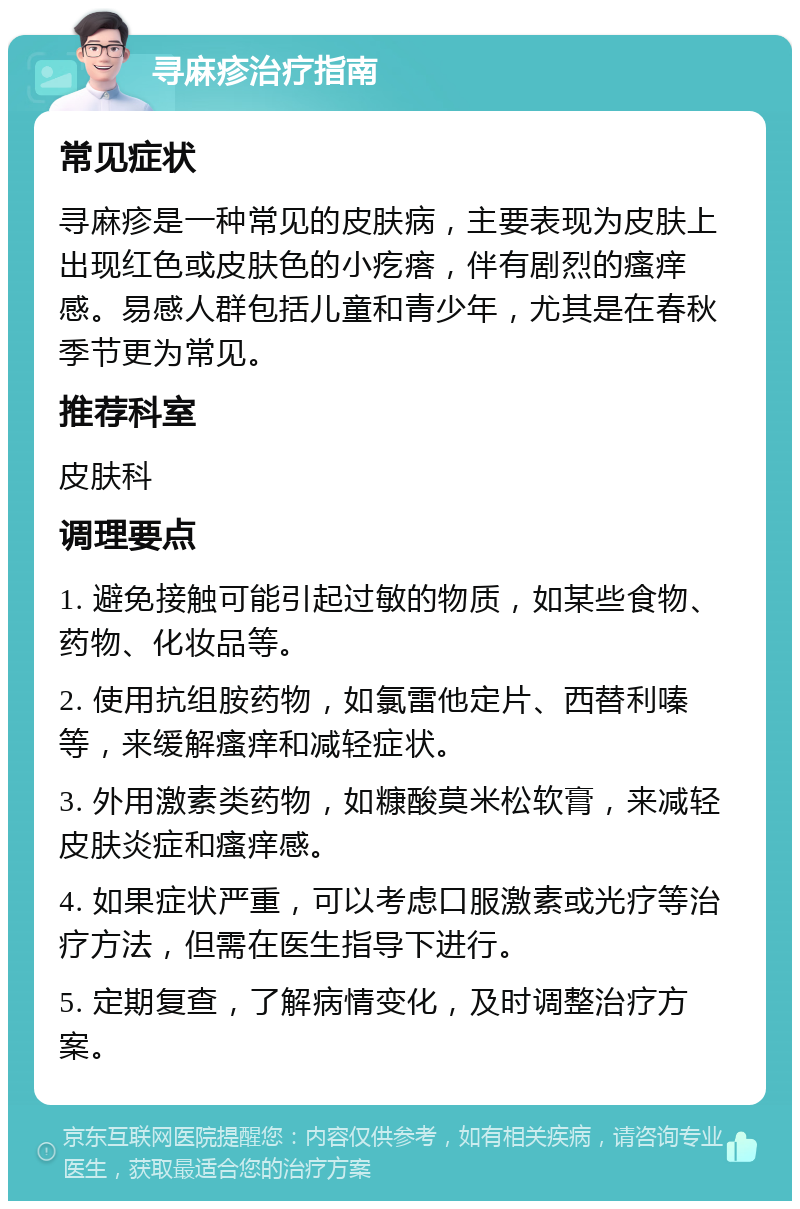 寻麻疹治疗指南 常见症状 寻麻疹是一种常见的皮肤病，主要表现为皮肤上出现红色或皮肤色的小疙瘩，伴有剧烈的瘙痒感。易感人群包括儿童和青少年，尤其是在春秋季节更为常见。 推荐科室 皮肤科 调理要点 1. 避免接触可能引起过敏的物质，如某些食物、药物、化妆品等。 2. 使用抗组胺药物，如氯雷他定片、西替利嗪等，来缓解瘙痒和减轻症状。 3. 外用激素类药物，如糠酸莫米松软膏，来减轻皮肤炎症和瘙痒感。 4. 如果症状严重，可以考虑口服激素或光疗等治疗方法，但需在医生指导下进行。 5. 定期复查，了解病情变化，及时调整治疗方案。