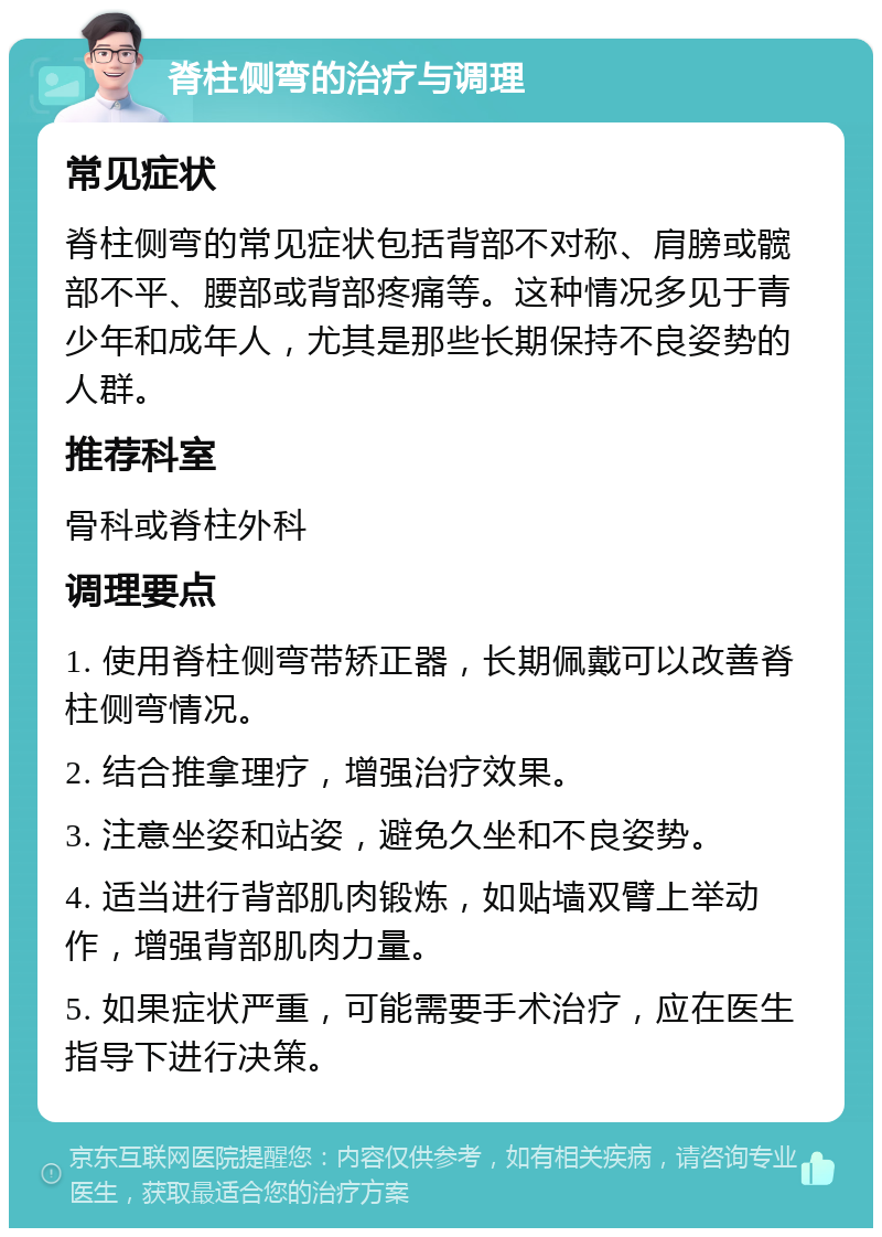 脊柱侧弯的治疗与调理 常见症状 脊柱侧弯的常见症状包括背部不对称、肩膀或髋部不平、腰部或背部疼痛等。这种情况多见于青少年和成年人，尤其是那些长期保持不良姿势的人群。 推荐科室 骨科或脊柱外科 调理要点 1. 使用脊柱侧弯带矫正器，长期佩戴可以改善脊柱侧弯情况。 2. 结合推拿理疗，增强治疗效果。 3. 注意坐姿和站姿，避免久坐和不良姿势。 4. 适当进行背部肌肉锻炼，如贴墙双臂上举动作，增强背部肌肉力量。 5. 如果症状严重，可能需要手术治疗，应在医生指导下进行决策。