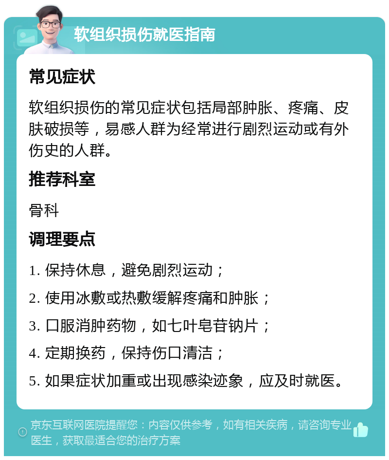 软组织损伤就医指南 常见症状 软组织损伤的常见症状包括局部肿胀、疼痛、皮肤破损等，易感人群为经常进行剧烈运动或有外伤史的人群。 推荐科室 骨科 调理要点 1. 保持休息，避免剧烈运动； 2. 使用冰敷或热敷缓解疼痛和肿胀； 3. 口服消肿药物，如七叶皂苷钠片； 4. 定期换药，保持伤口清洁； 5. 如果症状加重或出现感染迹象，应及时就医。