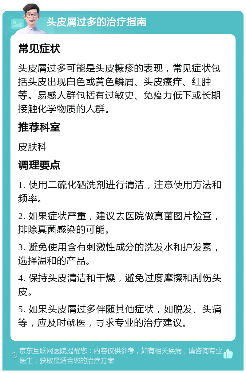 头皮屑过多的治疗指南 常见症状 头皮屑过多可能是头皮糠疹的表现，常见症状包括头皮出现白色或黄色鳞屑、头皮瘙痒、红肿等。易感人群包括有过敏史、免疫力低下或长期接触化学物质的人群。 推荐科室 皮肤科 调理要点 1. 使用二硫化硒洗剂进行清洁，注意使用方法和频率。 2. 如果症状严重，建议去医院做真菌图片检查，排除真菌感染的可能。 3. 避免使用含有刺激性成分的洗发水和护发素，选择温和的产品。 4. 保持头皮清洁和干燥，避免过度摩擦和刮伤头皮。 5. 如果头皮屑过多伴随其他症状，如脱发、头痛等，应及时就医，寻求专业的治疗建议。