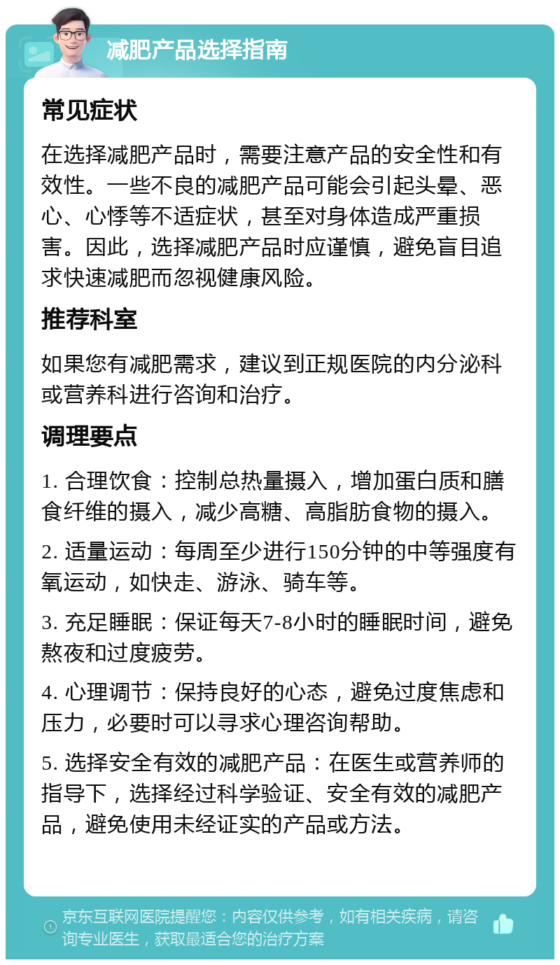 减肥产品选择指南 常见症状 在选择减肥产品时，需要注意产品的安全性和有效性。一些不良的减肥产品可能会引起头晕、恶心、心悸等不适症状，甚至对身体造成严重损害。因此，选择减肥产品时应谨慎，避免盲目追求快速减肥而忽视健康风险。 推荐科室 如果您有减肥需求，建议到正规医院的内分泌科或营养科进行咨询和治疗。 调理要点 1. 合理饮食：控制总热量摄入，增加蛋白质和膳食纤维的摄入，减少高糖、高脂肪食物的摄入。 2. 适量运动：每周至少进行150分钟的中等强度有氧运动，如快走、游泳、骑车等。 3. 充足睡眠：保证每天7-8小时的睡眠时间，避免熬夜和过度疲劳。 4. 心理调节：保持良好的心态，避免过度焦虑和压力，必要时可以寻求心理咨询帮助。 5. 选择安全有效的减肥产品：在医生或营养师的指导下，选择经过科学验证、安全有效的减肥产品，避免使用未经证实的产品或方法。