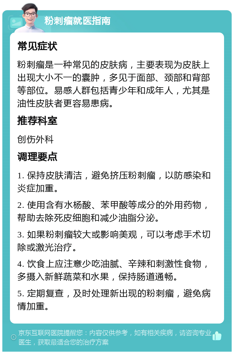 粉刺瘤就医指南 常见症状 粉刺瘤是一种常见的皮肤病，主要表现为皮肤上出现大小不一的囊肿，多见于面部、颈部和背部等部位。易感人群包括青少年和成年人，尤其是油性皮肤者更容易患病。 推荐科室 创伤外科 调理要点 1. 保持皮肤清洁，避免挤压粉刺瘤，以防感染和炎症加重。 2. 使用含有水杨酸、苯甲酸等成分的外用药物，帮助去除死皮细胞和减少油脂分泌。 3. 如果粉刺瘤较大或影响美观，可以考虑手术切除或激光治疗。 4. 饮食上应注意少吃油腻、辛辣和刺激性食物，多摄入新鲜蔬菜和水果，保持肠道通畅。 5. 定期复查，及时处理新出现的粉刺瘤，避免病情加重。