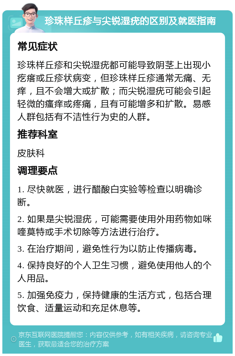 珍珠样丘疹与尖锐湿疣的区别及就医指南 常见症状 珍珠样丘疹和尖锐湿疣都可能导致阴茎上出现小疙瘩或丘疹状病变，但珍珠样丘疹通常无痛、无痒，且不会增大或扩散；而尖锐湿疣可能会引起轻微的瘙痒或疼痛，且有可能增多和扩散。易感人群包括有不洁性行为史的人群。 推荐科室 皮肤科 调理要点 1. 尽快就医，进行醋酸白实验等检查以明确诊断。 2. 如果是尖锐湿疣，可能需要使用外用药物如咪喹莫特或手术切除等方法进行治疗。 3. 在治疗期间，避免性行为以防止传播病毒。 4. 保持良好的个人卫生习惯，避免使用他人的个人用品。 5. 加强免疫力，保持健康的生活方式，包括合理饮食、适量运动和充足休息等。