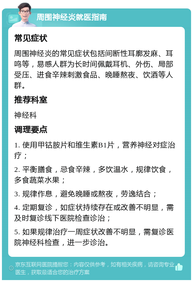 周围神经炎就医指南 常见症状 周围神经炎的常见症状包括间断性耳廓发麻、耳鸣等，易感人群为长时间佩戴耳机、外伤、局部受压、进食辛辣刺激食品、晚睡熬夜、饮酒等人群。 推荐科室 神经科 调理要点 1. 使用甲钴胺片和维生素B1片，营养神经对症治疗； 2. 平衡膳食，忌食辛辣，多饮温水，规律饮食，多食蔬菜水果； 3. 规律作息，避免晚睡或熬夜，劳逸结合； 4. 定期复诊，如症状持续存在或改善不明显，需及时复诊线下医院检查诊治； 5. 如果规律治疗一周症状改善不明显，需复诊医院神经科检查，进一步诊治。