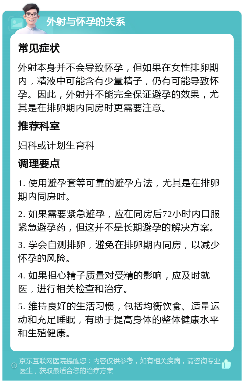 外射与怀孕的关系 常见症状 外射本身并不会导致怀孕，但如果在女性排卵期内，精液中可能含有少量精子，仍有可能导致怀孕。因此，外射并不能完全保证避孕的效果，尤其是在排卵期内同房时更需要注意。 推荐科室 妇科或计划生育科 调理要点 1. 使用避孕套等可靠的避孕方法，尤其是在排卵期内同房时。 2. 如果需要紧急避孕，应在同房后72小时内口服紧急避孕药，但这并不是长期避孕的解决方案。 3. 学会自测排卵，避免在排卵期内同房，以减少怀孕的风险。 4. 如果担心精子质量对受精的影响，应及时就医，进行相关检查和治疗。 5. 维持良好的生活习惯，包括均衡饮食、适量运动和充足睡眠，有助于提高身体的整体健康水平和生殖健康。