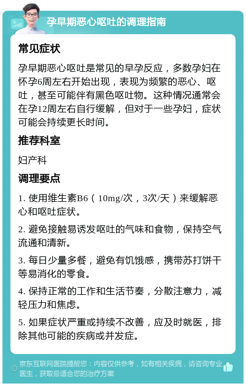 孕早期恶心呕吐的调理指南 常见症状 孕早期恶心呕吐是常见的早孕反应，多数孕妇在怀孕6周左右开始出现，表现为频繁的恶心、呕吐，甚至可能伴有黑色呕吐物。这种情况通常会在孕12周左右自行缓解，但对于一些孕妇，症状可能会持续更长时间。 推荐科室 妇产科 调理要点 1. 使用维生素B6（10mg/次，3次/天）来缓解恶心和呕吐症状。 2. 避免接触易诱发呕吐的气味和食物，保持空气流通和清新。 3. 每日少量多餐，避免有饥饿感，携带苏打饼干等易消化的零食。 4. 保持正常的工作和生活节奏，分散注意力，减轻压力和焦虑。 5. 如果症状严重或持续不改善，应及时就医，排除其他可能的疾病或并发症。