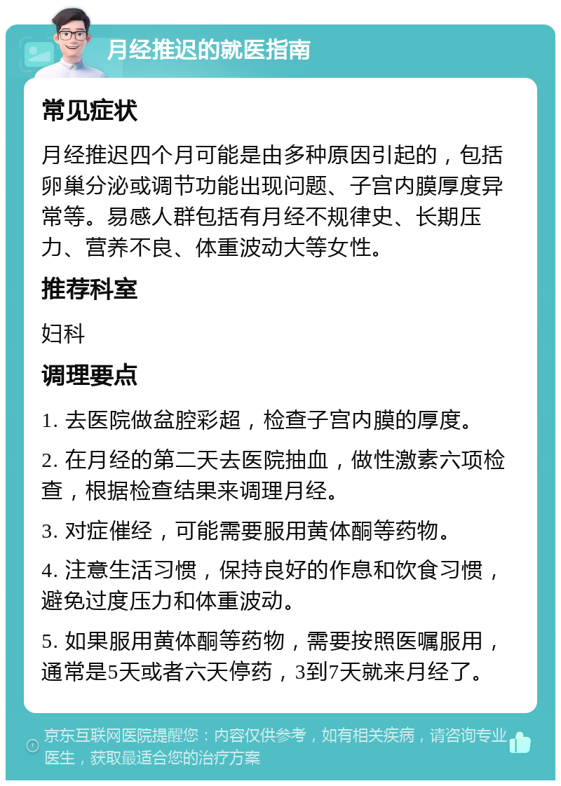 月经推迟的就医指南 常见症状 月经推迟四个月可能是由多种原因引起的，包括卵巢分泌或调节功能出现问题、子宫内膜厚度异常等。易感人群包括有月经不规律史、长期压力、营养不良、体重波动大等女性。 推荐科室 妇科 调理要点 1. 去医院做盆腔彩超，检查子宫内膜的厚度。 2. 在月经的第二天去医院抽血，做性激素六项检查，根据检查结果来调理月经。 3. 对症催经，可能需要服用黄体酮等药物。 4. 注意生活习惯，保持良好的作息和饮食习惯，避免过度压力和体重波动。 5. 如果服用黄体酮等药物，需要按照医嘱服用，通常是5天或者六天停药，3到7天就来月经了。