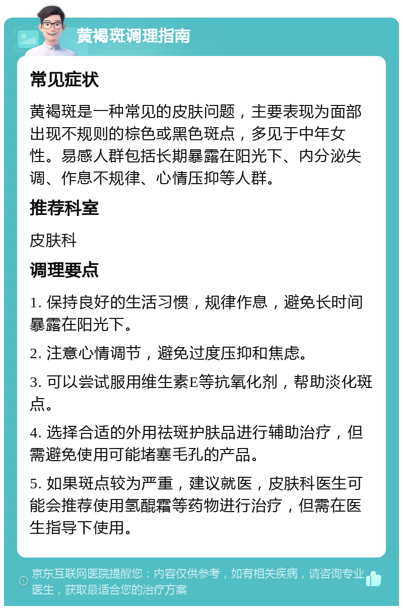 黄褐斑调理指南 常见症状 黄褐斑是一种常见的皮肤问题，主要表现为面部出现不规则的棕色或黑色斑点，多见于中年女性。易感人群包括长期暴露在阳光下、内分泌失调、作息不规律、心情压抑等人群。 推荐科室 皮肤科 调理要点 1. 保持良好的生活习惯，规律作息，避免长时间暴露在阳光下。 2. 注意心情调节，避免过度压抑和焦虑。 3. 可以尝试服用维生素E等抗氧化剂，帮助淡化斑点。 4. 选择合适的外用祛斑护肤品进行辅助治疗，但需避免使用可能堵塞毛孔的产品。 5. 如果斑点较为严重，建议就医，皮肤科医生可能会推荐使用氢醌霜等药物进行治疗，但需在医生指导下使用。