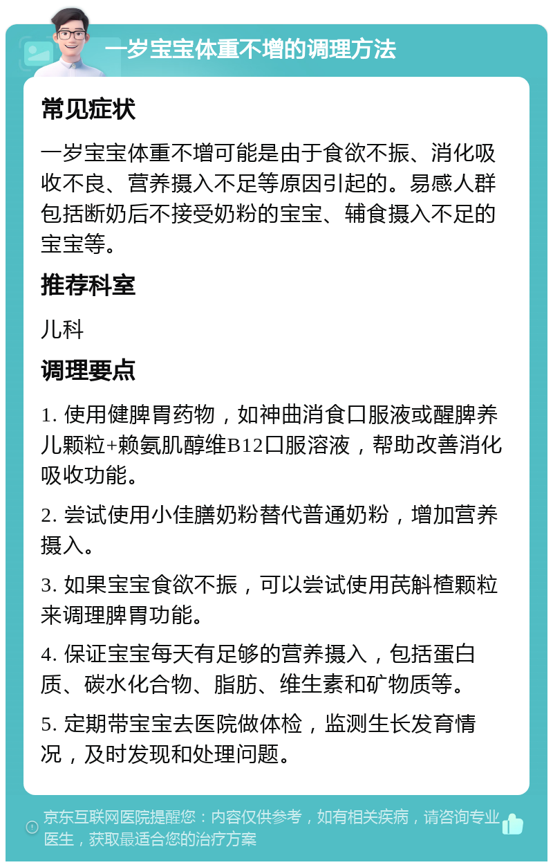 一岁宝宝体重不增的调理方法 常见症状 一岁宝宝体重不增可能是由于食欲不振、消化吸收不良、营养摄入不足等原因引起的。易感人群包括断奶后不接受奶粉的宝宝、辅食摄入不足的宝宝等。 推荐科室 儿科 调理要点 1. 使用健脾胃药物，如神曲消食口服液或醒脾养儿颗粒+赖氨肌醇维B12口服溶液，帮助改善消化吸收功能。 2. 尝试使用小佳膳奶粉替代普通奶粉，增加营养摄入。 3. 如果宝宝食欲不振，可以尝试使用芪斛楂颗粒来调理脾胃功能。 4. 保证宝宝每天有足够的营养摄入，包括蛋白质、碳水化合物、脂肪、维生素和矿物质等。 5. 定期带宝宝去医院做体检，监测生长发育情况，及时发现和处理问题。