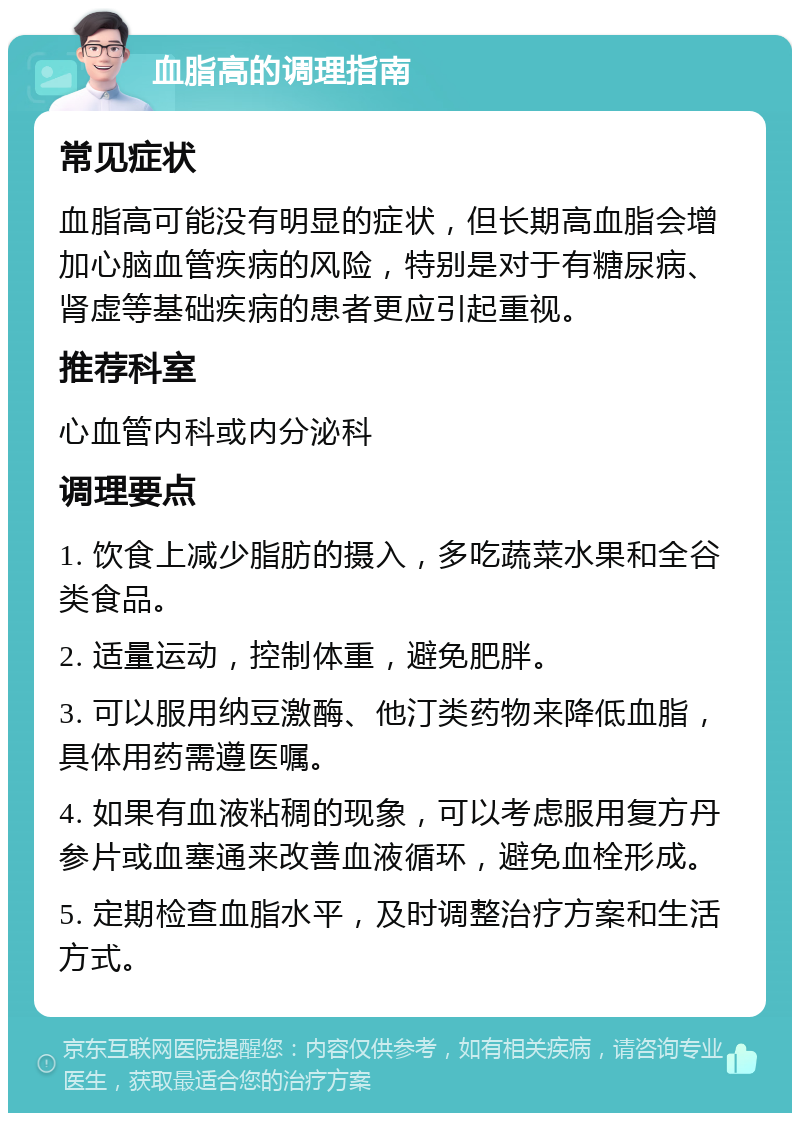 血脂高的调理指南 常见症状 血脂高可能没有明显的症状，但长期高血脂会增加心脑血管疾病的风险，特别是对于有糖尿病、肾虚等基础疾病的患者更应引起重视。 推荐科室 心血管内科或内分泌科 调理要点 1. 饮食上减少脂肪的摄入，多吃蔬菜水果和全谷类食品。 2. 适量运动，控制体重，避免肥胖。 3. 可以服用纳豆激酶、他汀类药物来降低血脂，具体用药需遵医嘱。 4. 如果有血液粘稠的现象，可以考虑服用复方丹参片或血塞通来改善血液循环，避免血栓形成。 5. 定期检查血脂水平，及时调整治疗方案和生活方式。