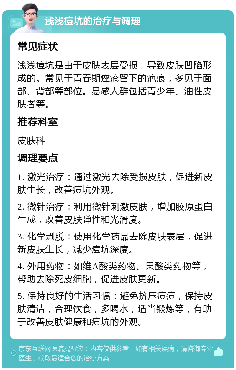 浅浅痘坑的治疗与调理 常见症状 浅浅痘坑是由于皮肤表层受损，导致皮肤凹陷形成的。常见于青春期痤疮留下的疤痕，多见于面部、背部等部位。易感人群包括青少年、油性皮肤者等。 推荐科室 皮肤科 调理要点 1. 激光治疗：通过激光去除受损皮肤，促进新皮肤生长，改善痘坑外观。 2. 微针治疗：利用微针刺激皮肤，增加胶原蛋白生成，改善皮肤弹性和光滑度。 3. 化学剥脱：使用化学药品去除皮肤表层，促进新皮肤生长，减少痘坑深度。 4. 外用药物：如维A酸类药物、果酸类药物等，帮助去除死皮细胞，促进皮肤更新。 5. 保持良好的生活习惯：避免挤压痘痘，保持皮肤清洁，合理饮食，多喝水，适当锻炼等，有助于改善皮肤健康和痘坑的外观。