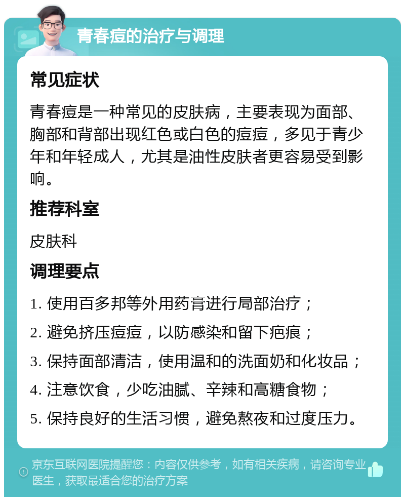 青春痘的治疗与调理 常见症状 青春痘是一种常见的皮肤病，主要表现为面部、胸部和背部出现红色或白色的痘痘，多见于青少年和年轻成人，尤其是油性皮肤者更容易受到影响。 推荐科室 皮肤科 调理要点 1. 使用百多邦等外用药膏进行局部治疗； 2. 避免挤压痘痘，以防感染和留下疤痕； 3. 保持面部清洁，使用温和的洗面奶和化妆品； 4. 注意饮食，少吃油腻、辛辣和高糖食物； 5. 保持良好的生活习惯，避免熬夜和过度压力。