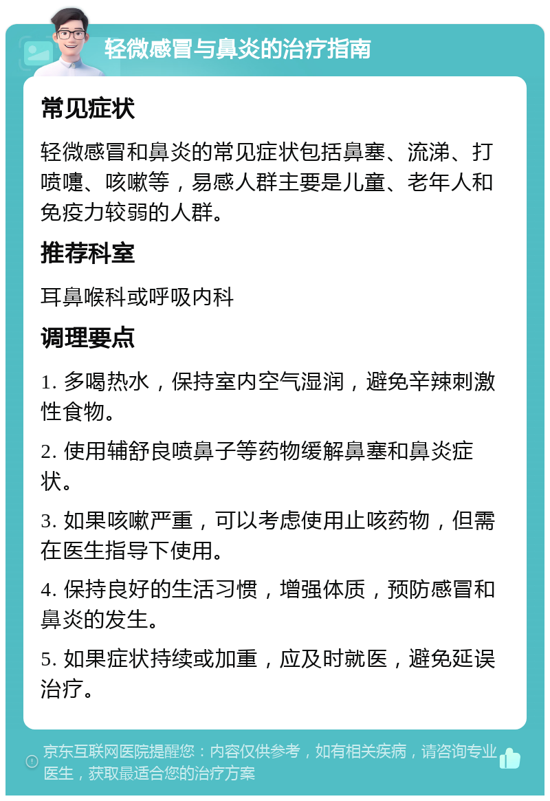 轻微感冒与鼻炎的治疗指南 常见症状 轻微感冒和鼻炎的常见症状包括鼻塞、流涕、打喷嚏、咳嗽等，易感人群主要是儿童、老年人和免疫力较弱的人群。 推荐科室 耳鼻喉科或呼吸内科 调理要点 1. 多喝热水，保持室内空气湿润，避免辛辣刺激性食物。 2. 使用辅舒良喷鼻子等药物缓解鼻塞和鼻炎症状。 3. 如果咳嗽严重，可以考虑使用止咳药物，但需在医生指导下使用。 4. 保持良好的生活习惯，增强体质，预防感冒和鼻炎的发生。 5. 如果症状持续或加重，应及时就医，避免延误治疗。