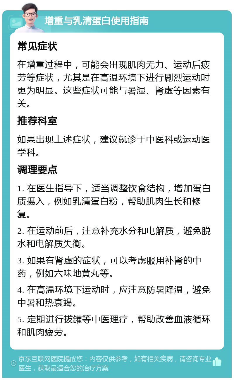 增重与乳清蛋白使用指南 常见症状 在增重过程中，可能会出现肌肉无力、运动后疲劳等症状，尤其是在高温环境下进行剧烈运动时更为明显。这些症状可能与暑湿、肾虚等因素有关。 推荐科室 如果出现上述症状，建议就诊于中医科或运动医学科。 调理要点 1. 在医生指导下，适当调整饮食结构，增加蛋白质摄入，例如乳清蛋白粉，帮助肌肉生长和修复。 2. 在运动前后，注意补充水分和电解质，避免脱水和电解质失衡。 3. 如果有肾虚的症状，可以考虑服用补肾的中药，例如六味地黄丸等。 4. 在高温环境下运动时，应注意防暑降温，避免中暑和热衰竭。 5. 定期进行拔罐等中医理疗，帮助改善血液循环和肌肉疲劳。