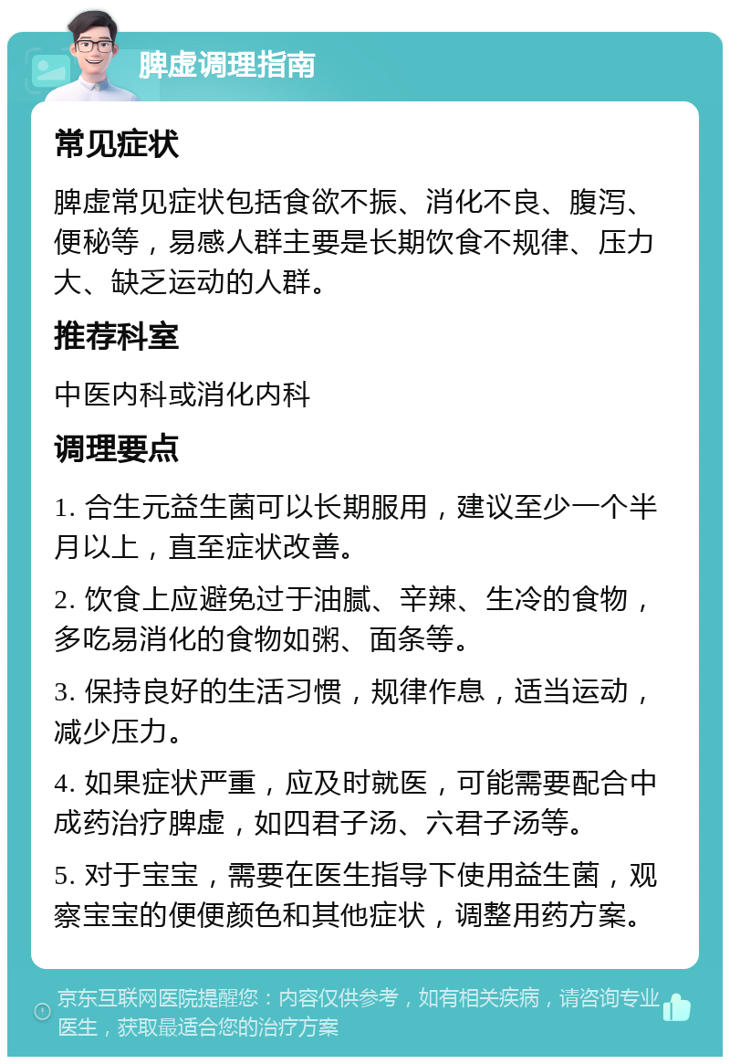 脾虚调理指南 常见症状 脾虚常见症状包括食欲不振、消化不良、腹泻、便秘等，易感人群主要是长期饮食不规律、压力大、缺乏运动的人群。 推荐科室 中医内科或消化内科 调理要点 1. 合生元益生菌可以长期服用，建议至少一个半月以上，直至症状改善。 2. 饮食上应避免过于油腻、辛辣、生冷的食物，多吃易消化的食物如粥、面条等。 3. 保持良好的生活习惯，规律作息，适当运动，减少压力。 4. 如果症状严重，应及时就医，可能需要配合中成药治疗脾虚，如四君子汤、六君子汤等。 5. 对于宝宝，需要在医生指导下使用益生菌，观察宝宝的便便颜色和其他症状，调整用药方案。