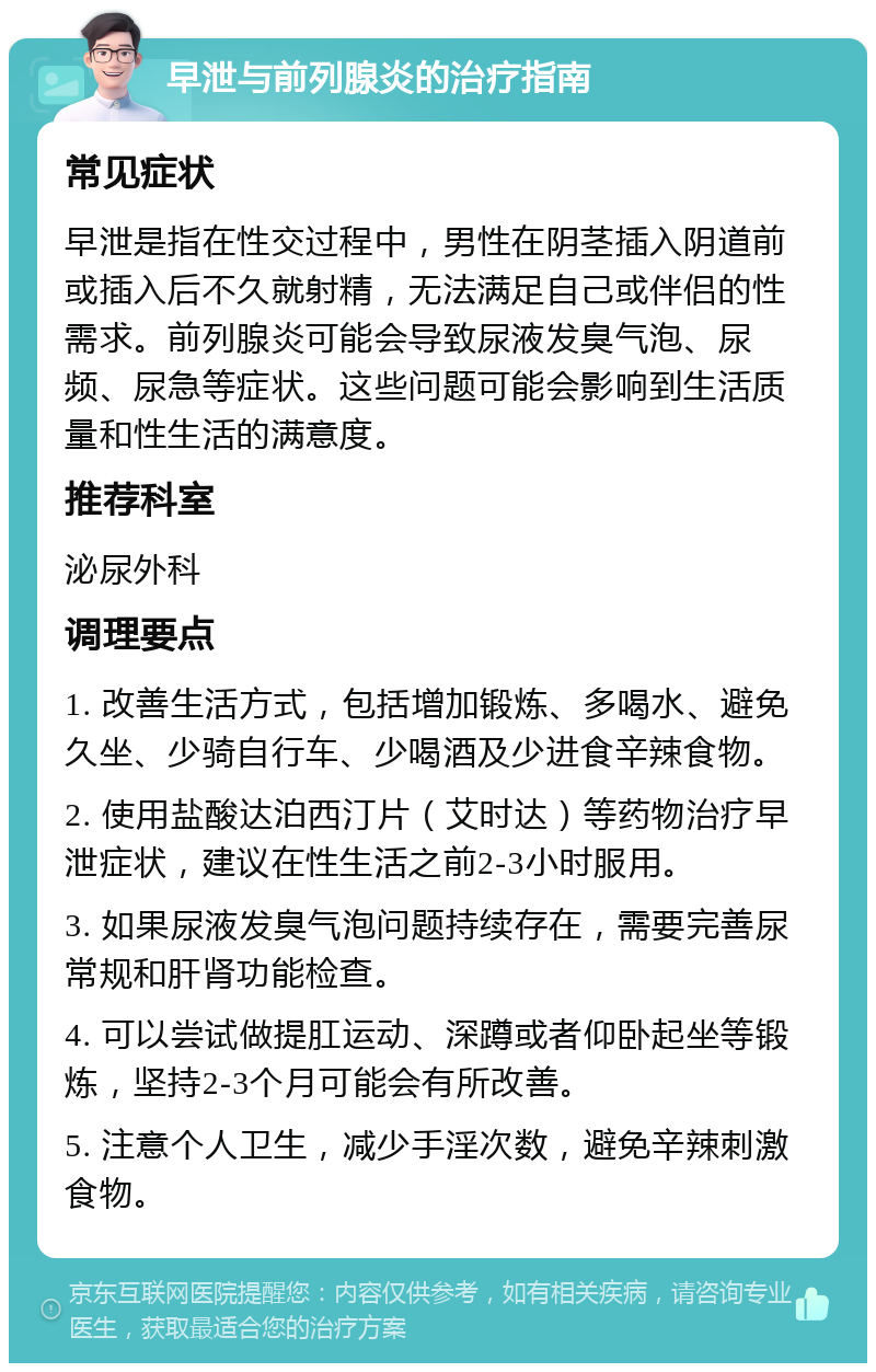 早泄与前列腺炎的治疗指南 常见症状 早泄是指在性交过程中，男性在阴茎插入阴道前或插入后不久就射精，无法满足自己或伴侣的性需求。前列腺炎可能会导致尿液发臭气泡、尿频、尿急等症状。这些问题可能会影响到生活质量和性生活的满意度。 推荐科室 泌尿外科 调理要点 1. 改善生活方式，包括增加锻炼、多喝水、避免久坐、少骑自行车、少喝酒及少进食辛辣食物。 2. 使用盐酸达泊西汀片（艾时达）等药物治疗早泄症状，建议在性生活之前2-3小时服用。 3. 如果尿液发臭气泡问题持续存在，需要完善尿常规和肝肾功能检查。 4. 可以尝试做提肛运动、深蹲或者仰卧起坐等锻炼，坚持2-3个月可能会有所改善。 5. 注意个人卫生，减少手淫次数，避免辛辣刺激食物。