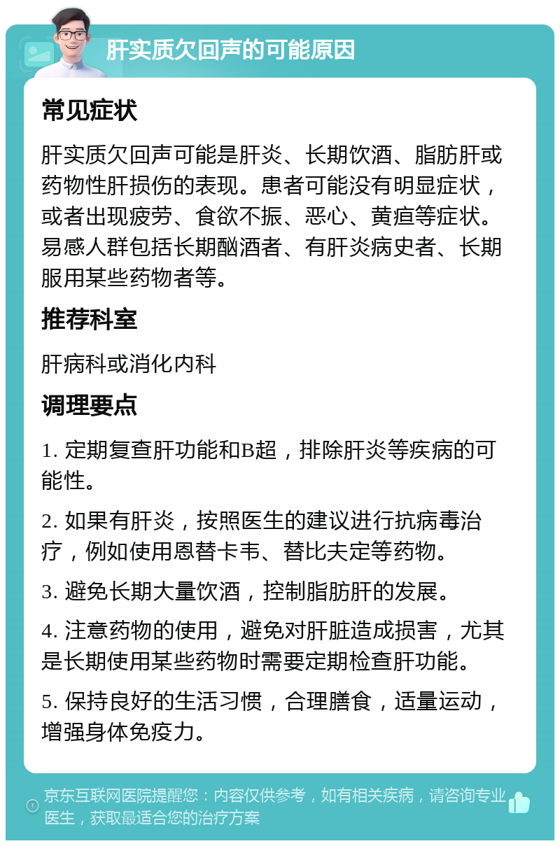 肝实质欠回声的可能原因 常见症状 肝实质欠回声可能是肝炎、长期饮酒、脂肪肝或药物性肝损伤的表现。患者可能没有明显症状，或者出现疲劳、食欲不振、恶心、黄疸等症状。易感人群包括长期酗酒者、有肝炎病史者、长期服用某些药物者等。 推荐科室 肝病科或消化内科 调理要点 1. 定期复查肝功能和B超，排除肝炎等疾病的可能性。 2. 如果有肝炎，按照医生的建议进行抗病毒治疗，例如使用恩替卡韦、替比夫定等药物。 3. 避免长期大量饮酒，控制脂肪肝的发展。 4. 注意药物的使用，避免对肝脏造成损害，尤其是长期使用某些药物时需要定期检查肝功能。 5. 保持良好的生活习惯，合理膳食，适量运动，增强身体免疫力。