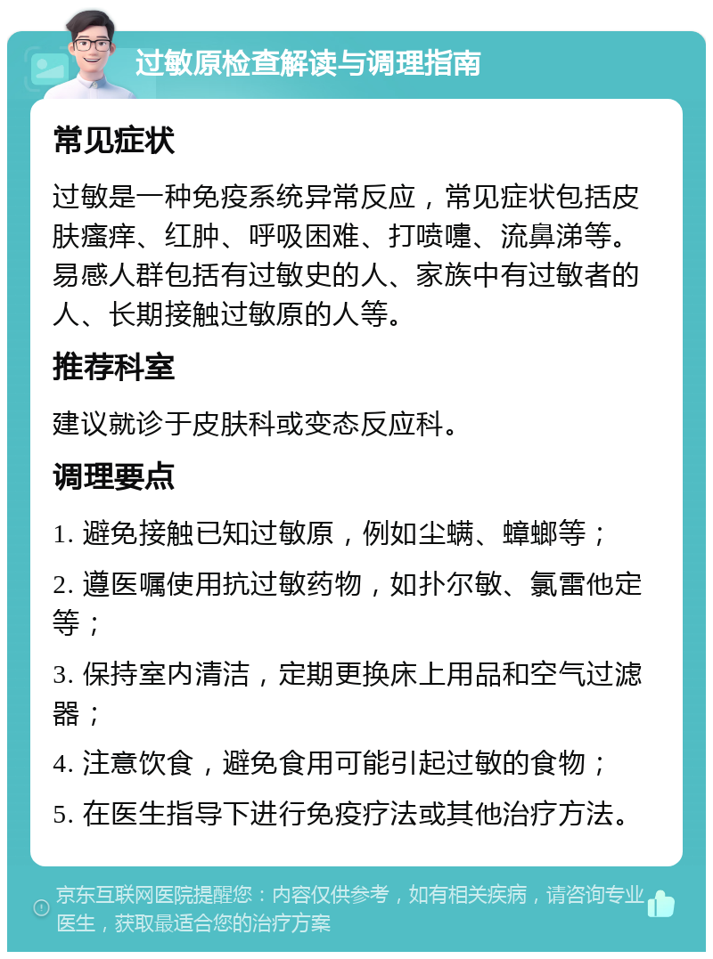 过敏原检查解读与调理指南 常见症状 过敏是一种免疫系统异常反应，常见症状包括皮肤瘙痒、红肿、呼吸困难、打喷嚏、流鼻涕等。易感人群包括有过敏史的人、家族中有过敏者的人、长期接触过敏原的人等。 推荐科室 建议就诊于皮肤科或变态反应科。 调理要点 1. 避免接触已知过敏原，例如尘螨、蟑螂等； 2. 遵医嘱使用抗过敏药物，如扑尔敏、氯雷他定等； 3. 保持室内清洁，定期更换床上用品和空气过滤器； 4. 注意饮食，避免食用可能引起过敏的食物； 5. 在医生指导下进行免疫疗法或其他治疗方法。