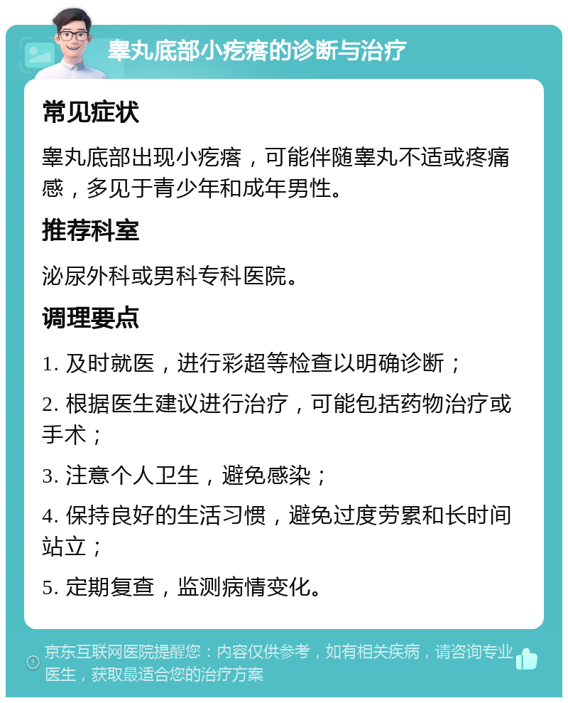 睾丸底部小疙瘩的诊断与治疗 常见症状 睾丸底部出现小疙瘩，可能伴随睾丸不适或疼痛感，多见于青少年和成年男性。 推荐科室 泌尿外科或男科专科医院。 调理要点 1. 及时就医，进行彩超等检查以明确诊断； 2. 根据医生建议进行治疗，可能包括药物治疗或手术； 3. 注意个人卫生，避免感染； 4. 保持良好的生活习惯，避免过度劳累和长时间站立； 5. 定期复查，监测病情变化。