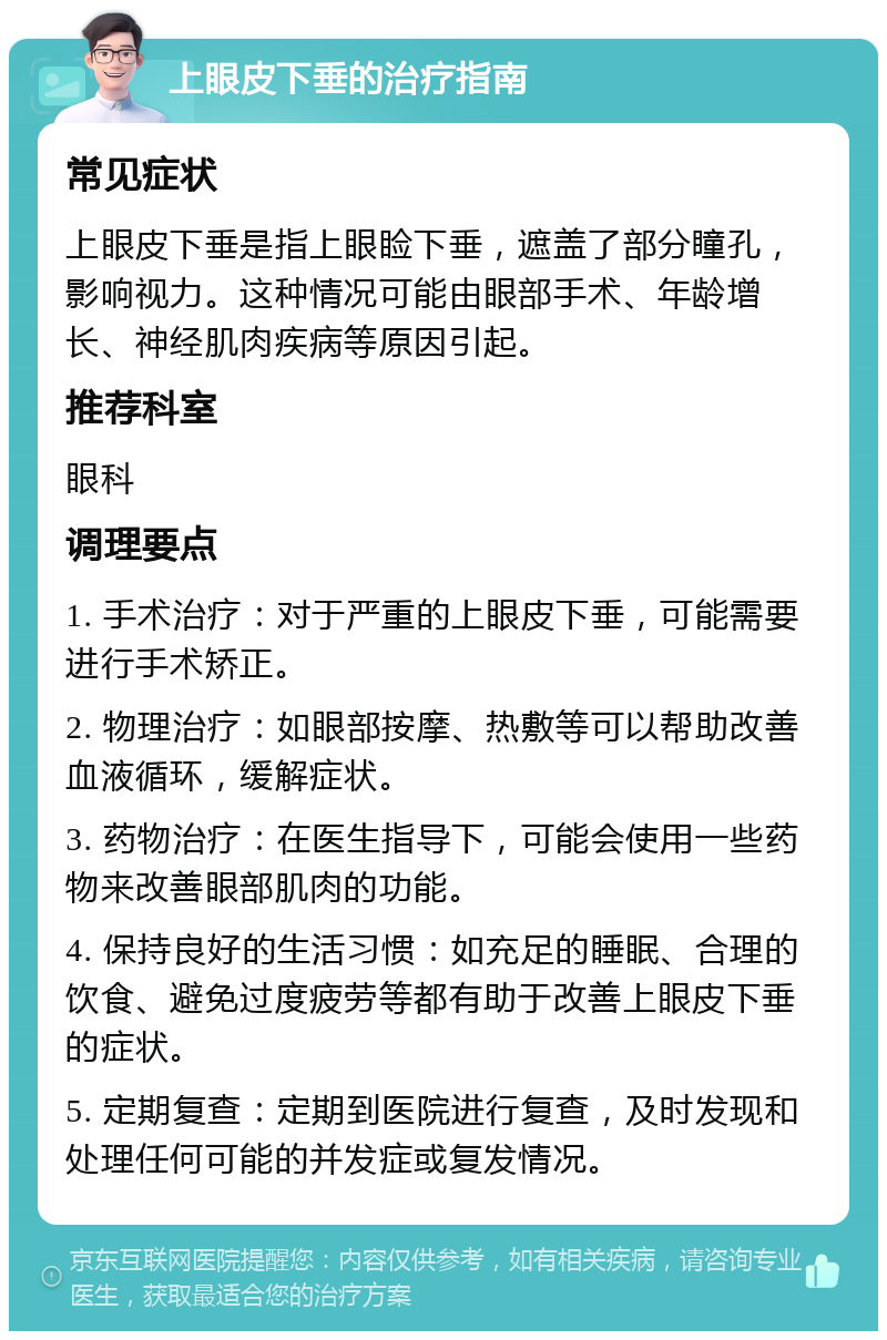 上眼皮下垂的治疗指南 常见症状 上眼皮下垂是指上眼睑下垂，遮盖了部分瞳孔，影响视力。这种情况可能由眼部手术、年龄增长、神经肌肉疾病等原因引起。 推荐科室 眼科 调理要点 1. 手术治疗：对于严重的上眼皮下垂，可能需要进行手术矫正。 2. 物理治疗：如眼部按摩、热敷等可以帮助改善血液循环，缓解症状。 3. 药物治疗：在医生指导下，可能会使用一些药物来改善眼部肌肉的功能。 4. 保持良好的生活习惯：如充足的睡眠、合理的饮食、避免过度疲劳等都有助于改善上眼皮下垂的症状。 5. 定期复查：定期到医院进行复查，及时发现和处理任何可能的并发症或复发情况。