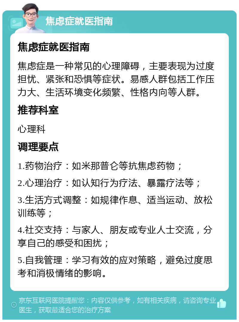 焦虑症就医指南 焦虑症就医指南 焦虑症是一种常见的心理障碍，主要表现为过度担忧、紧张和恐惧等症状。易感人群包括工作压力大、生活环境变化频繁、性格内向等人群。 推荐科室 心理科 调理要点 1.药物治疗：如米那普仑等抗焦虑药物； 2.心理治疗：如认知行为疗法、暴露疗法等； 3.生活方式调整：如规律作息、适当运动、放松训练等； 4.社交支持：与家人、朋友或专业人士交流，分享自己的感受和困扰； 5.自我管理：学习有效的应对策略，避免过度思考和消极情绪的影响。