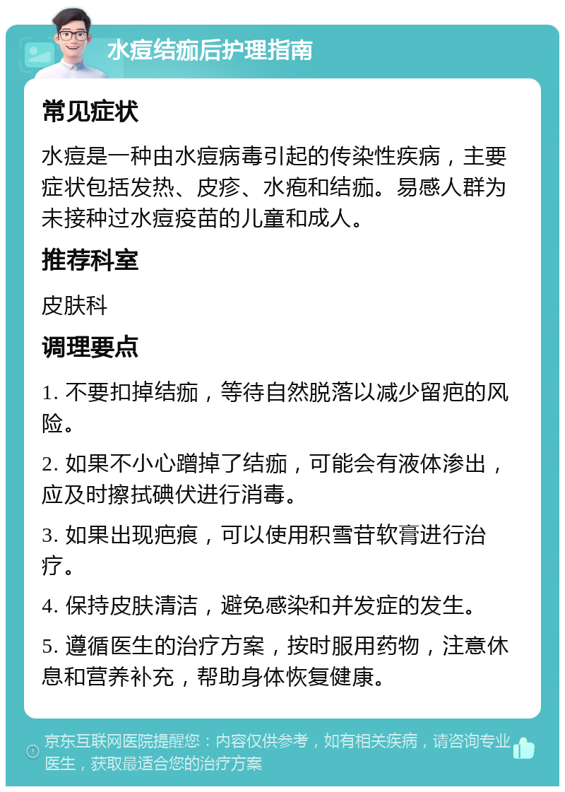 水痘结痂后护理指南 常见症状 水痘是一种由水痘病毒引起的传染性疾病，主要症状包括发热、皮疹、水疱和结痂。易感人群为未接种过水痘疫苗的儿童和成人。 推荐科室 皮肤科 调理要点 1. 不要扣掉结痂，等待自然脱落以减少留疤的风险。 2. 如果不小心蹭掉了结痂，可能会有液体渗出，应及时擦拭碘伏进行消毒。 3. 如果出现疤痕，可以使用积雪苷软膏进行治疗。 4. 保持皮肤清洁，避免感染和并发症的发生。 5. 遵循医生的治疗方案，按时服用药物，注意休息和营养补充，帮助身体恢复健康。