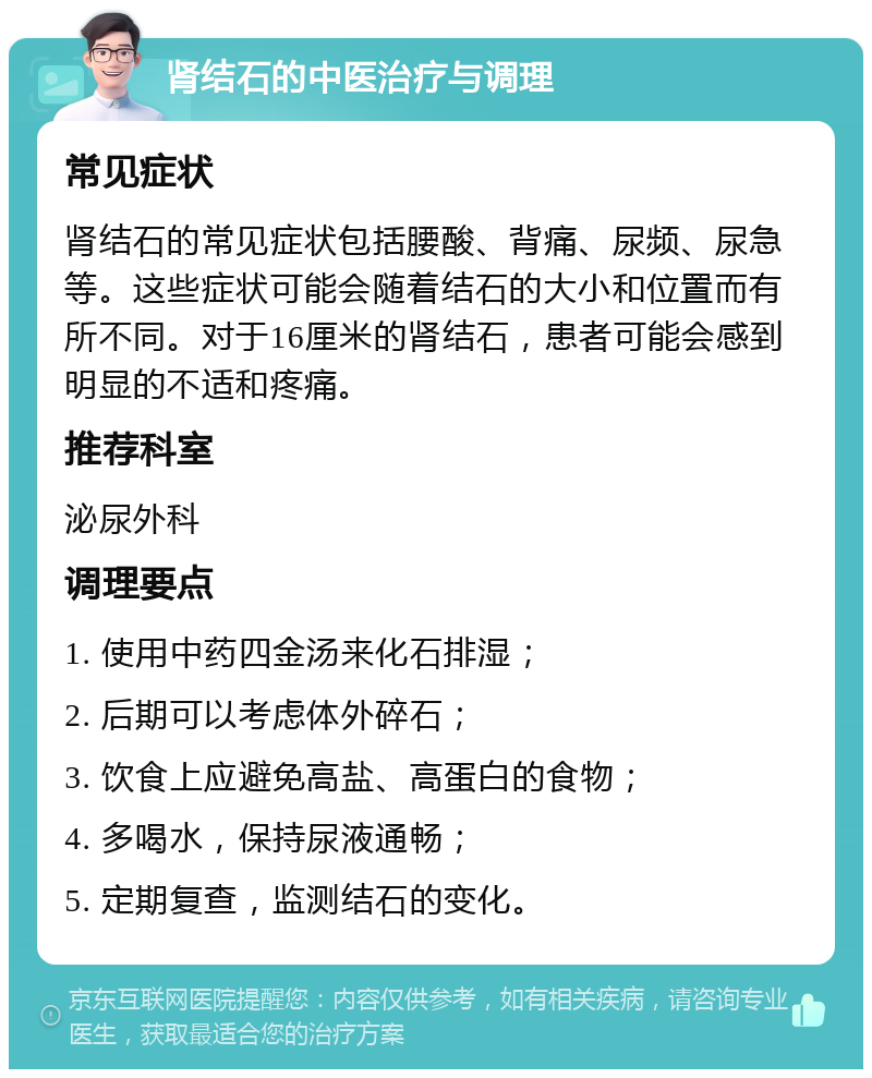 肾结石的中医治疗与调理 常见症状 肾结石的常见症状包括腰酸、背痛、尿频、尿急等。这些症状可能会随着结石的大小和位置而有所不同。对于16厘米的肾结石，患者可能会感到明显的不适和疼痛。 推荐科室 泌尿外科 调理要点 1. 使用中药四金汤来化石排湿； 2. 后期可以考虑体外碎石； 3. 饮食上应避免高盐、高蛋白的食物； 4. 多喝水，保持尿液通畅； 5. 定期复查，监测结石的变化。