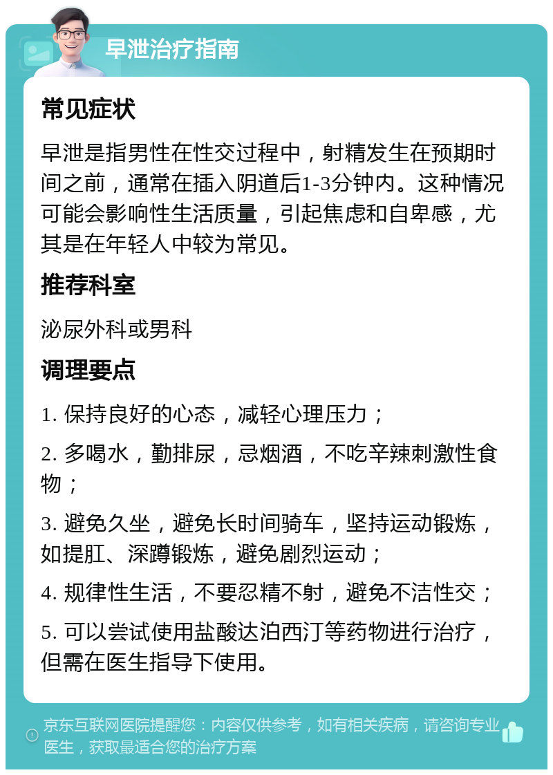 早泄治疗指南 常见症状 早泄是指男性在性交过程中，射精发生在预期时间之前，通常在插入阴道后1-3分钟内。这种情况可能会影响性生活质量，引起焦虑和自卑感，尤其是在年轻人中较为常见。 推荐科室 泌尿外科或男科 调理要点 1. 保持良好的心态，减轻心理压力； 2. 多喝水，勤排尿，忌烟酒，不吃辛辣刺激性食物； 3. 避免久坐，避免长时间骑车，坚持运动锻炼，如提肛、深蹲锻炼，避免剧烈运动； 4. 规律性生活，不要忍精不射，避免不洁性交； 5. 可以尝试使用盐酸达泊西汀等药物进行治疗，但需在医生指导下使用。