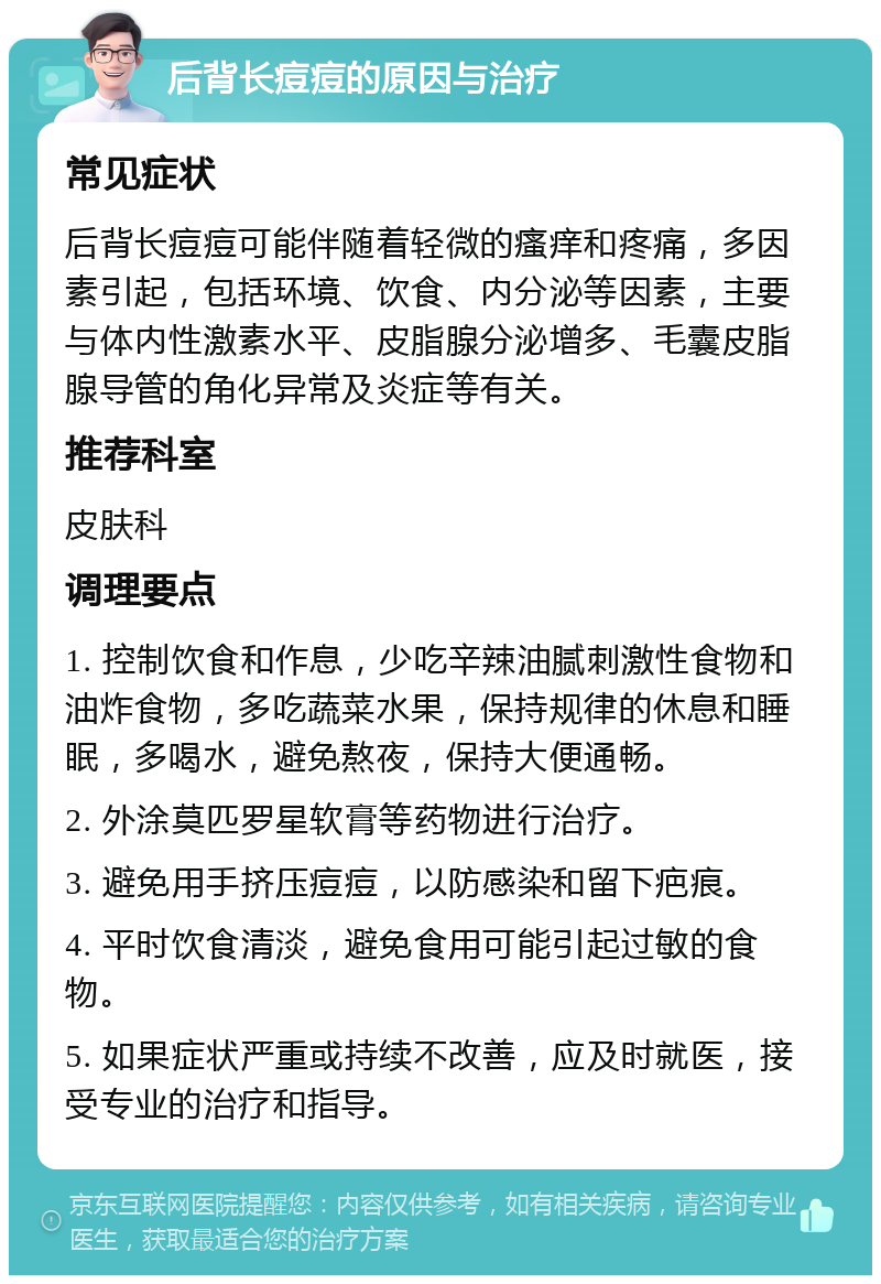 后背长痘痘的原因与治疗 常见症状 后背长痘痘可能伴随着轻微的瘙痒和疼痛，多因素引起，包括环境、饮食、内分泌等因素，主要与体内性激素水平、皮脂腺分泌增多、毛囊皮脂腺导管的角化异常及炎症等有关。 推荐科室 皮肤科 调理要点 1. 控制饮食和作息，少吃辛辣油腻刺激性食物和油炸食物，多吃蔬菜水果，保持规律的休息和睡眠，多喝水，避免熬夜，保持大便通畅。 2. 外涂莫匹罗星软膏等药物进行治疗。 3. 避免用手挤压痘痘，以防感染和留下疤痕。 4. 平时饮食清淡，避免食用可能引起过敏的食物。 5. 如果症状严重或持续不改善，应及时就医，接受专业的治疗和指导。