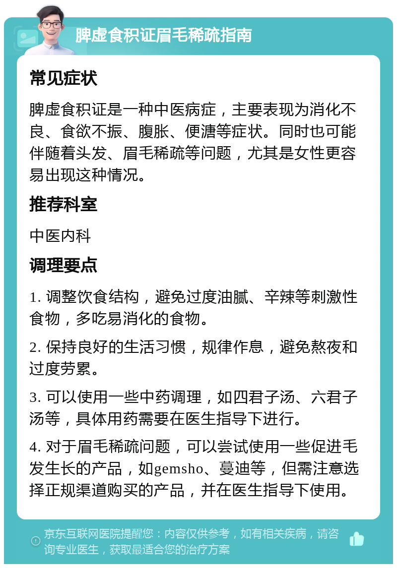 脾虚食积证眉毛稀疏指南 常见症状 脾虚食积证是一种中医病症，主要表现为消化不良、食欲不振、腹胀、便溏等症状。同时也可能伴随着头发、眉毛稀疏等问题，尤其是女性更容易出现这种情况。 推荐科室 中医内科 调理要点 1. 调整饮食结构，避免过度油腻、辛辣等刺激性食物，多吃易消化的食物。 2. 保持良好的生活习惯，规律作息，避免熬夜和过度劳累。 3. 可以使用一些中药调理，如四君子汤、六君子汤等，具体用药需要在医生指导下进行。 4. 对于眉毛稀疏问题，可以尝试使用一些促进毛发生长的产品，如gemsho、蔓迪等，但需注意选择正规渠道购买的产品，并在医生指导下使用。