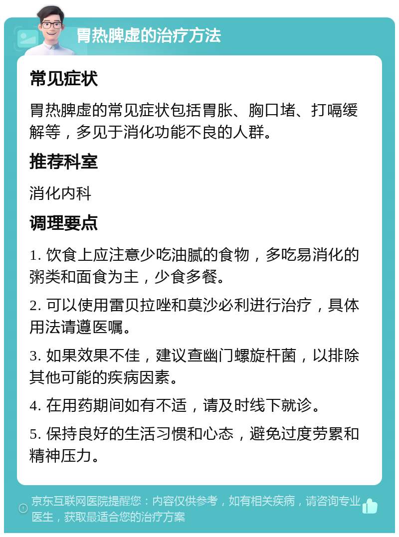 胃热脾虚的治疗方法 常见症状 胃热脾虚的常见症状包括胃胀、胸口堵、打嗝缓解等，多见于消化功能不良的人群。 推荐科室 消化内科 调理要点 1. 饮食上应注意少吃油腻的食物，多吃易消化的粥类和面食为主，少食多餐。 2. 可以使用雷贝拉唑和莫沙必利进行治疗，具体用法请遵医嘱。 3. 如果效果不佳，建议查幽门螺旋杆菌，以排除其他可能的疾病因素。 4. 在用药期间如有不适，请及时线下就诊。 5. 保持良好的生活习惯和心态，避免过度劳累和精神压力。