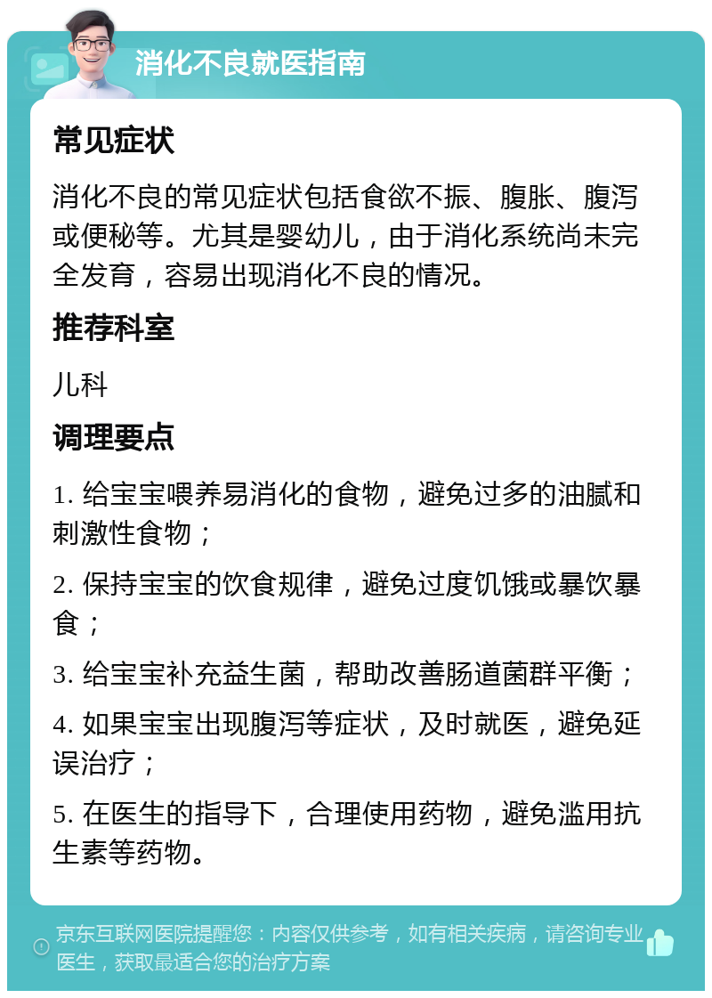 消化不良就医指南 常见症状 消化不良的常见症状包括食欲不振、腹胀、腹泻或便秘等。尤其是婴幼儿，由于消化系统尚未完全发育，容易出现消化不良的情况。 推荐科室 儿科 调理要点 1. 给宝宝喂养易消化的食物，避免过多的油腻和刺激性食物； 2. 保持宝宝的饮食规律，避免过度饥饿或暴饮暴食； 3. 给宝宝补充益生菌，帮助改善肠道菌群平衡； 4. 如果宝宝出现腹泻等症状，及时就医，避免延误治疗； 5. 在医生的指导下，合理使用药物，避免滥用抗生素等药物。