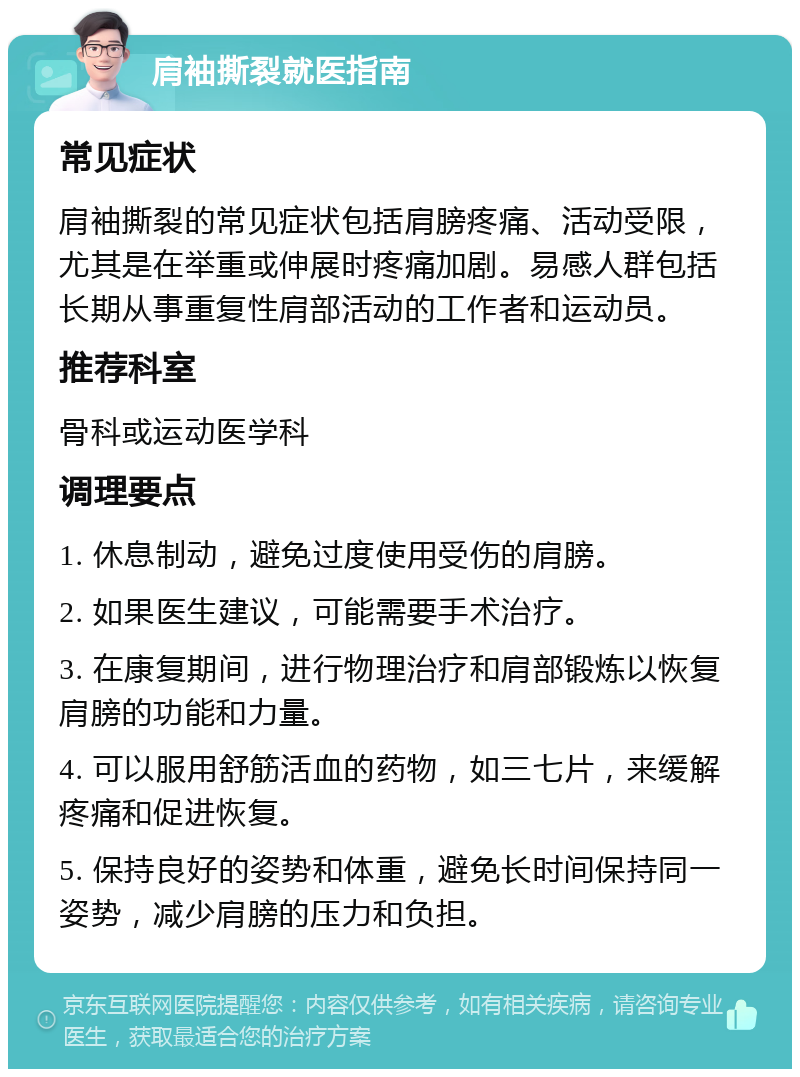 肩袖撕裂就医指南 常见症状 肩袖撕裂的常见症状包括肩膀疼痛、活动受限，尤其是在举重或伸展时疼痛加剧。易感人群包括长期从事重复性肩部活动的工作者和运动员。 推荐科室 骨科或运动医学科 调理要点 1. 休息制动，避免过度使用受伤的肩膀。 2. 如果医生建议，可能需要手术治疗。 3. 在康复期间，进行物理治疗和肩部锻炼以恢复肩膀的功能和力量。 4. 可以服用舒筋活血的药物，如三七片，来缓解疼痛和促进恢复。 5. 保持良好的姿势和体重，避免长时间保持同一姿势，减少肩膀的压力和负担。