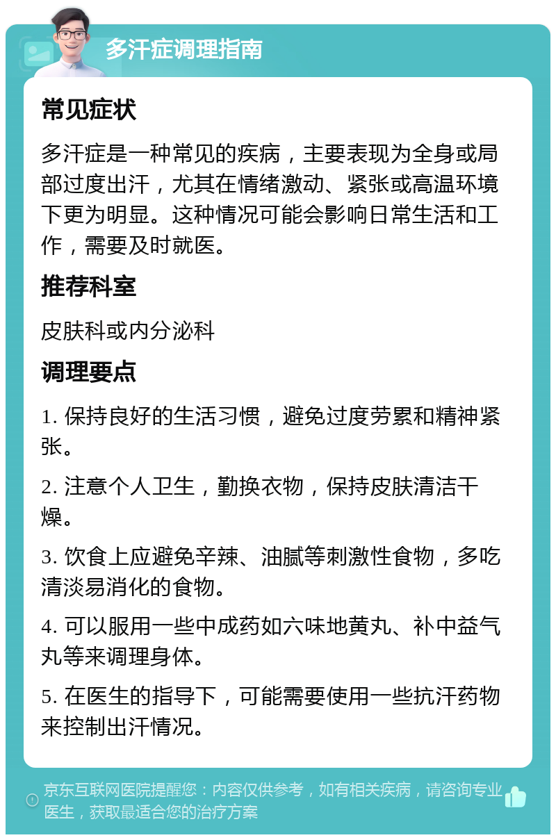 多汗症调理指南 常见症状 多汗症是一种常见的疾病，主要表现为全身或局部过度出汗，尤其在情绪激动、紧张或高温环境下更为明显。这种情况可能会影响日常生活和工作，需要及时就医。 推荐科室 皮肤科或内分泌科 调理要点 1. 保持良好的生活习惯，避免过度劳累和精神紧张。 2. 注意个人卫生，勤换衣物，保持皮肤清洁干燥。 3. 饮食上应避免辛辣、油腻等刺激性食物，多吃清淡易消化的食物。 4. 可以服用一些中成药如六味地黄丸、补中益气丸等来调理身体。 5. 在医生的指导下，可能需要使用一些抗汗药物来控制出汗情况。