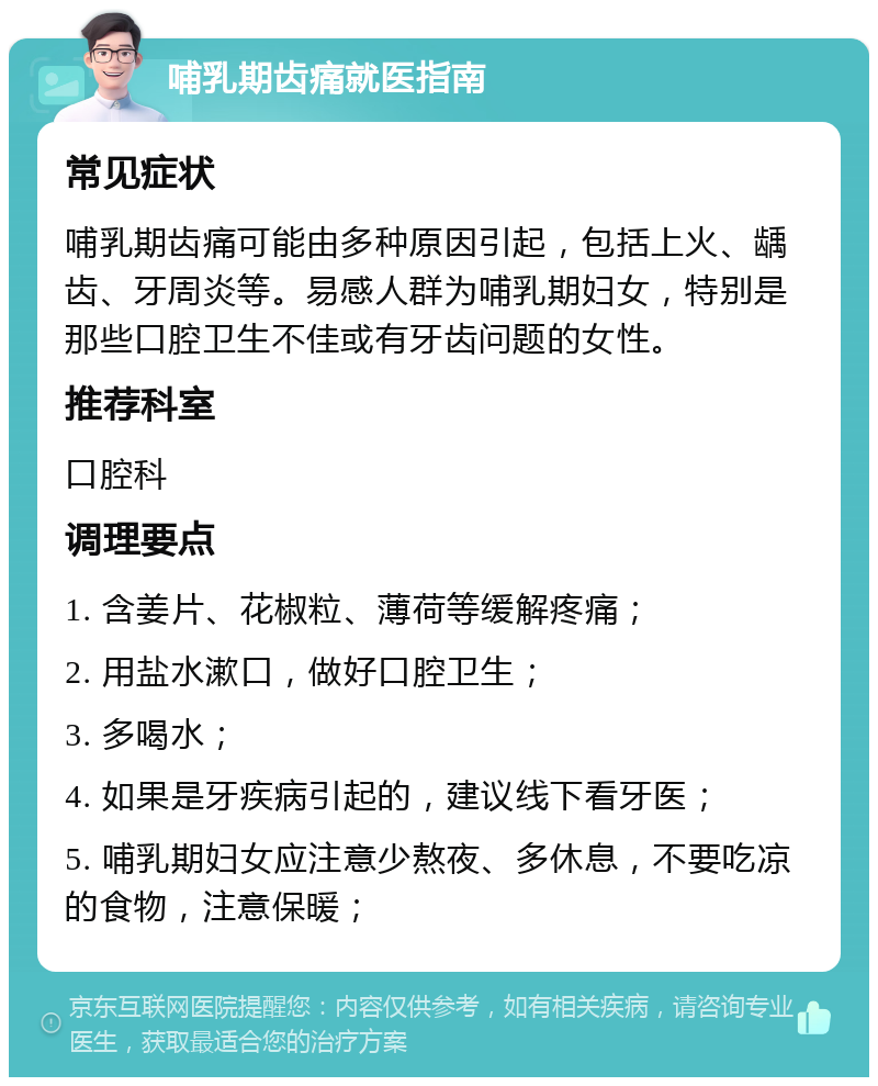 哺乳期齿痛就医指南 常见症状 哺乳期齿痛可能由多种原因引起，包括上火、龋齿、牙周炎等。易感人群为哺乳期妇女，特别是那些口腔卫生不佳或有牙齿问题的女性。 推荐科室 口腔科 调理要点 1. 含姜片、花椒粒、薄荷等缓解疼痛； 2. 用盐水漱口，做好口腔卫生； 3. 多喝水； 4. 如果是牙疾病引起的，建议线下看牙医； 5. 哺乳期妇女应注意少熬夜、多休息，不要吃凉的食物，注意保暖；