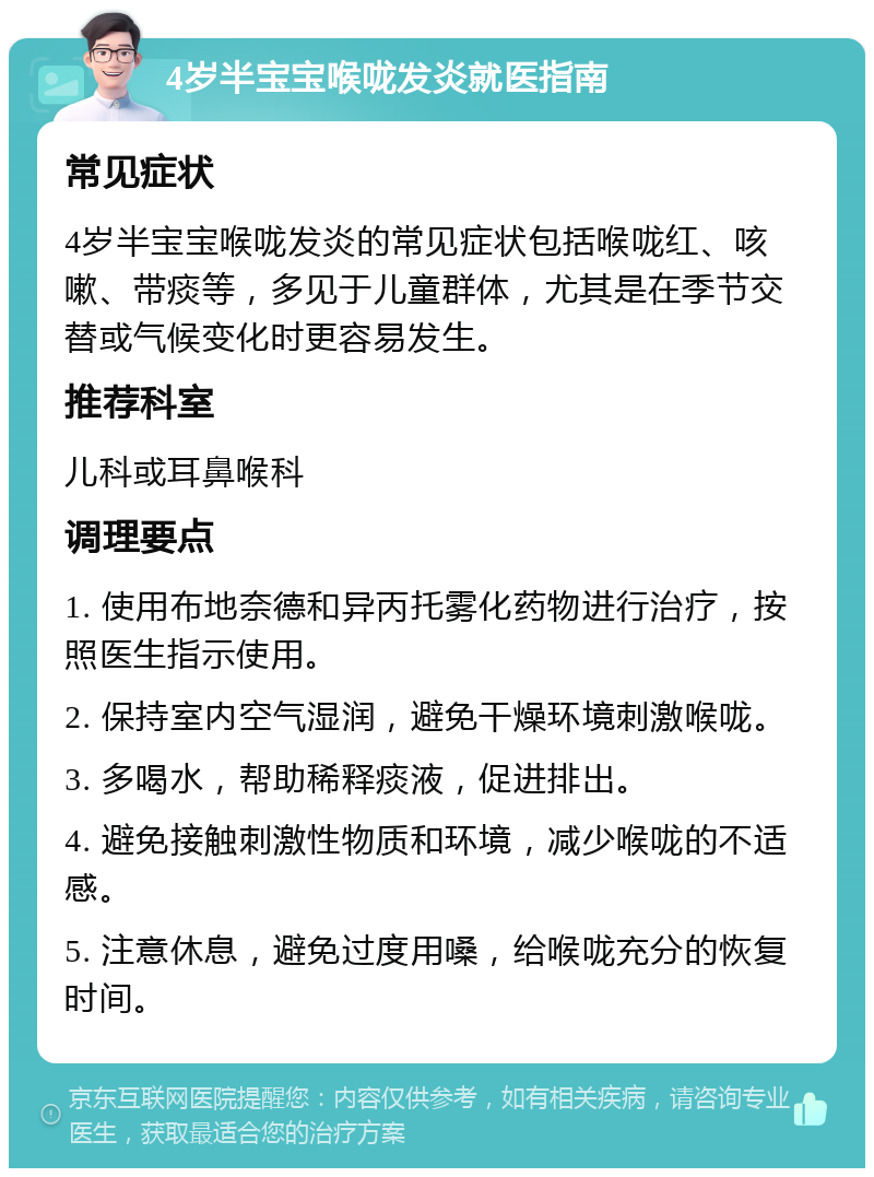 4岁半宝宝喉咙发炎就医指南 常见症状 4岁半宝宝喉咙发炎的常见症状包括喉咙红、咳嗽、带痰等，多见于儿童群体，尤其是在季节交替或气候变化时更容易发生。 推荐科室 儿科或耳鼻喉科 调理要点 1. 使用布地奈德和异丙托雾化药物进行治疗，按照医生指示使用。 2. 保持室内空气湿润，避免干燥环境刺激喉咙。 3. 多喝水，帮助稀释痰液，促进排出。 4. 避免接触刺激性物质和环境，减少喉咙的不适感。 5. 注意休息，避免过度用嗓，给喉咙充分的恢复时间。