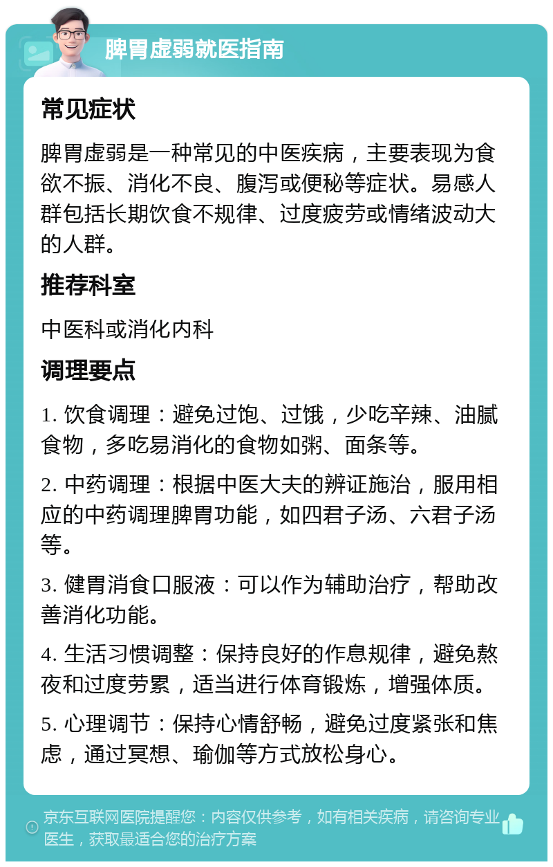 脾胃虚弱就医指南 常见症状 脾胃虚弱是一种常见的中医疾病，主要表现为食欲不振、消化不良、腹泻或便秘等症状。易感人群包括长期饮食不规律、过度疲劳或情绪波动大的人群。 推荐科室 中医科或消化内科 调理要点 1. 饮食调理：避免过饱、过饿，少吃辛辣、油腻食物，多吃易消化的食物如粥、面条等。 2. 中药调理：根据中医大夫的辨证施治，服用相应的中药调理脾胃功能，如四君子汤、六君子汤等。 3. 健胃消食口服液：可以作为辅助治疗，帮助改善消化功能。 4. 生活习惯调整：保持良好的作息规律，避免熬夜和过度劳累，适当进行体育锻炼，增强体质。 5. 心理调节：保持心情舒畅，避免过度紧张和焦虑，通过冥想、瑜伽等方式放松身心。