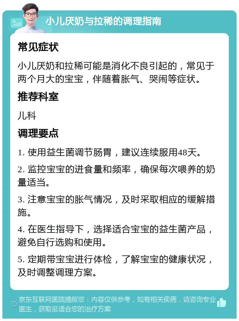 小儿厌奶与拉稀的调理指南 常见症状 小儿厌奶和拉稀可能是消化不良引起的，常见于两个月大的宝宝，伴随着胀气、哭闹等症状。 推荐科室 儿科 调理要点 1. 使用益生菌调节肠胃，建议连续服用48天。 2. 监控宝宝的进食量和频率，确保每次喂养的奶量适当。 3. 注意宝宝的胀气情况，及时采取相应的缓解措施。 4. 在医生指导下，选择适合宝宝的益生菌产品，避免自行选购和使用。 5. 定期带宝宝进行体检，了解宝宝的健康状况，及时调整调理方案。