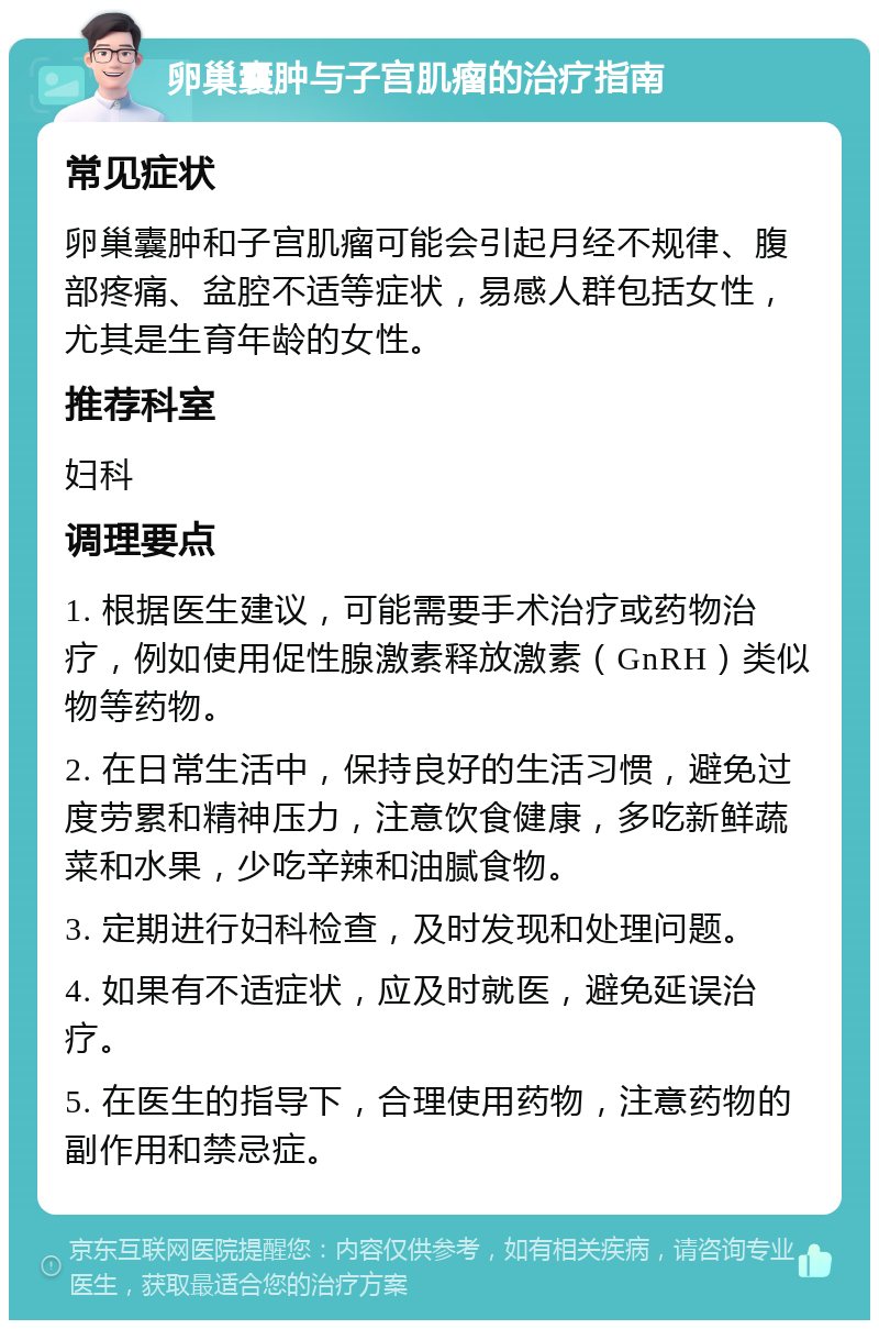 卵巢囊肿与子宫肌瘤的治疗指南 常见症状 卵巢囊肿和子宫肌瘤可能会引起月经不规律、腹部疼痛、盆腔不适等症状，易感人群包括女性，尤其是生育年龄的女性。 推荐科室 妇科 调理要点 1. 根据医生建议，可能需要手术治疗或药物治疗，例如使用促性腺激素释放激素（GnRH）类似物等药物。 2. 在日常生活中，保持良好的生活习惯，避免过度劳累和精神压力，注意饮食健康，多吃新鲜蔬菜和水果，少吃辛辣和油腻食物。 3. 定期进行妇科检查，及时发现和处理问题。 4. 如果有不适症状，应及时就医，避免延误治疗。 5. 在医生的指导下，合理使用药物，注意药物的副作用和禁忌症。