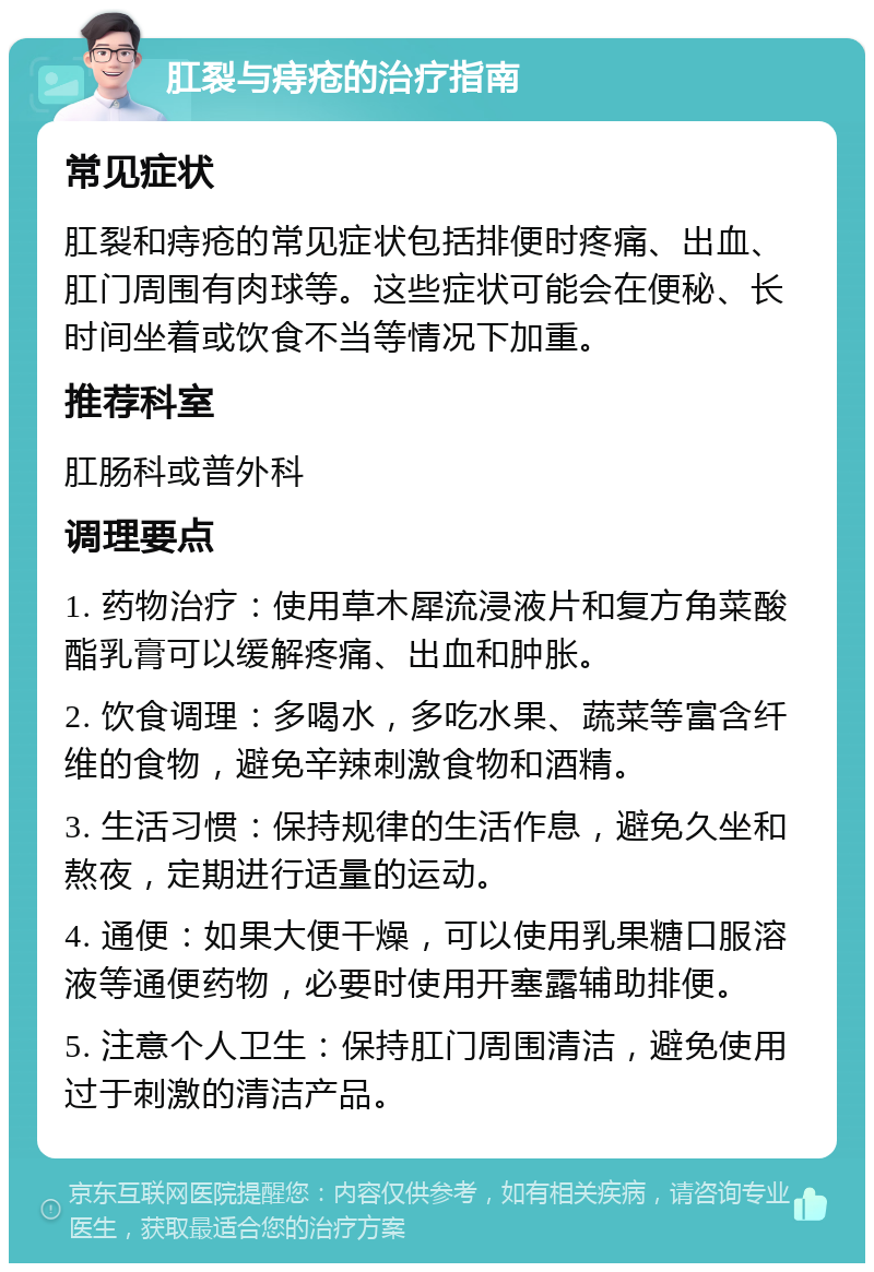 肛裂与痔疮的治疗指南 常见症状 肛裂和痔疮的常见症状包括排便时疼痛、出血、肛门周围有肉球等。这些症状可能会在便秘、长时间坐着或饮食不当等情况下加重。 推荐科室 肛肠科或普外科 调理要点 1. 药物治疗：使用草木犀流浸液片和复方角菜酸酯乳膏可以缓解疼痛、出血和肿胀。 2. 饮食调理：多喝水，多吃水果、蔬菜等富含纤维的食物，避免辛辣刺激食物和酒精。 3. 生活习惯：保持规律的生活作息，避免久坐和熬夜，定期进行适量的运动。 4. 通便：如果大便干燥，可以使用乳果糖口服溶液等通便药物，必要时使用开塞露辅助排便。 5. 注意个人卫生：保持肛门周围清洁，避免使用过于刺激的清洁产品。