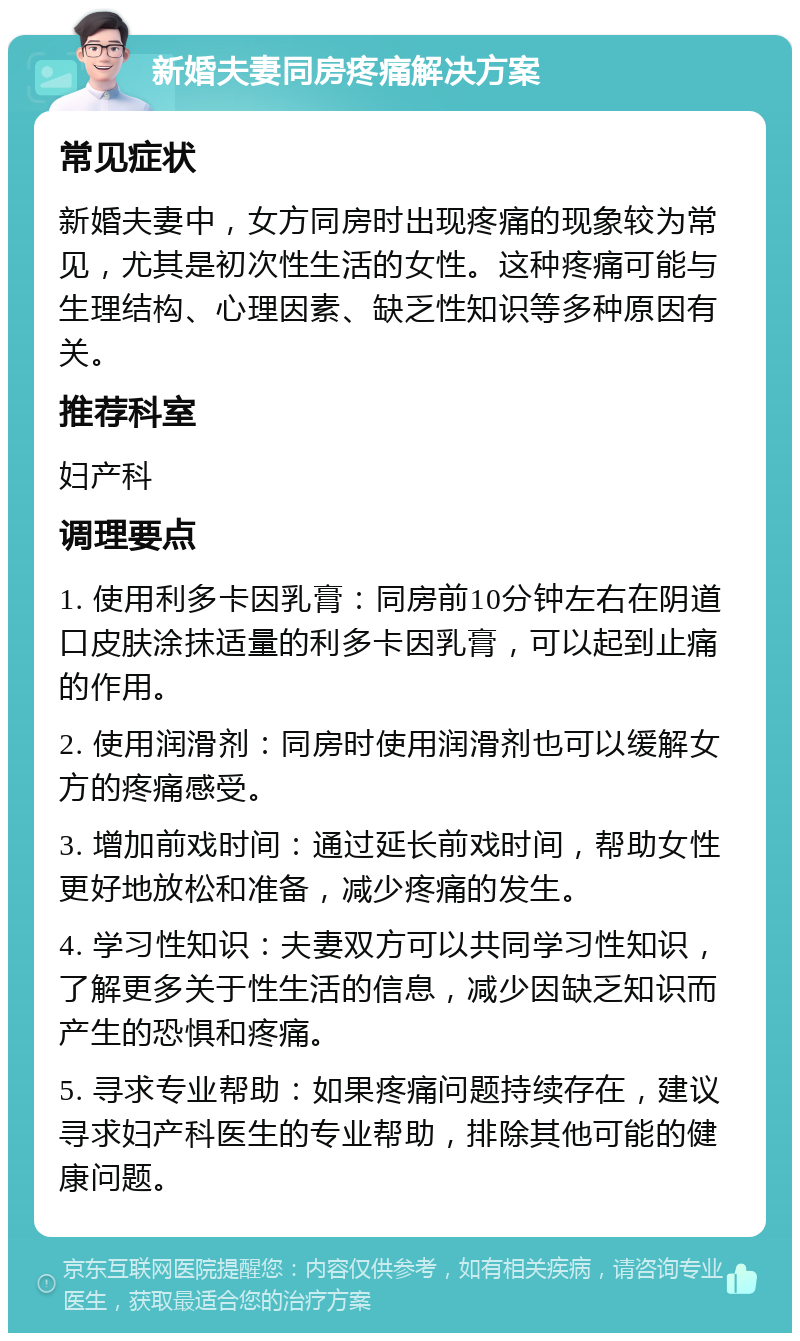 新婚夫妻同房疼痛解决方案 常见症状 新婚夫妻中，女方同房时出现疼痛的现象较为常见，尤其是初次性生活的女性。这种疼痛可能与生理结构、心理因素、缺乏性知识等多种原因有关。 推荐科室 妇产科 调理要点 1. 使用利多卡因乳膏：同房前10分钟左右在阴道口皮肤涂抹适量的利多卡因乳膏，可以起到止痛的作用。 2. 使用润滑剂：同房时使用润滑剂也可以缓解女方的疼痛感受。 3. 增加前戏时间：通过延长前戏时间，帮助女性更好地放松和准备，减少疼痛的发生。 4. 学习性知识：夫妻双方可以共同学习性知识，了解更多关于性生活的信息，减少因缺乏知识而产生的恐惧和疼痛。 5. 寻求专业帮助：如果疼痛问题持续存在，建议寻求妇产科医生的专业帮助，排除其他可能的健康问题。