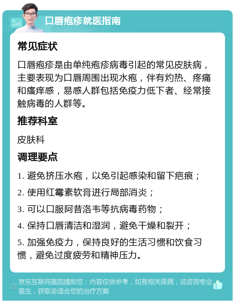 口唇疱疹就医指南 常见症状 口唇疱疹是由单纯疱疹病毒引起的常见皮肤病，主要表现为口唇周围出现水疱，伴有灼热、疼痛和瘙痒感，易感人群包括免疫力低下者、经常接触病毒的人群等。 推荐科室 皮肤科 调理要点 1. 避免挤压水疱，以免引起感染和留下疤痕； 2. 使用红霉素软膏进行局部消炎； 3. 可以口服阿昔洛韦等抗病毒药物； 4. 保持口唇清洁和湿润，避免干燥和裂开； 5. 加强免疫力，保持良好的生活习惯和饮食习惯，避免过度疲劳和精神压力。