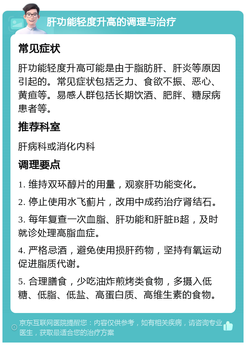 肝功能轻度升高的调理与治疗 常见症状 肝功能轻度升高可能是由于脂肪肝、肝炎等原因引起的。常见症状包括乏力、食欲不振、恶心、黄疸等。易感人群包括长期饮酒、肥胖、糖尿病患者等。 推荐科室 肝病科或消化内科 调理要点 1. 维持双环醇片的用量，观察肝功能变化。 2. 停止使用水飞蓟片，改用中成药治疗肾结石。 3. 每年复查一次血脂、肝功能和肝脏B超，及时就诊处理高脂血症。 4. 严格忌酒，避免使用损肝药物，坚持有氧运动促进脂质代谢。 5. 合理膳食，少吃油炸煎烤类食物，多摄入低糖、低脂、低盐、高蛋白质、高维生素的食物。