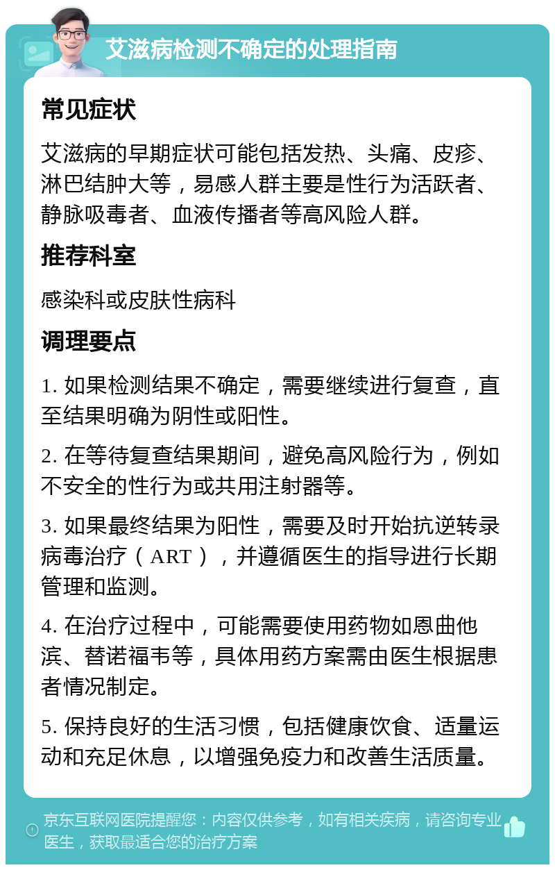 艾滋病检测不确定的处理指南 常见症状 艾滋病的早期症状可能包括发热、头痛、皮疹、淋巴结肿大等，易感人群主要是性行为活跃者、静脉吸毒者、血液传播者等高风险人群。 推荐科室 感染科或皮肤性病科 调理要点 1. 如果检测结果不确定，需要继续进行复查，直至结果明确为阴性或阳性。 2. 在等待复查结果期间，避免高风险行为，例如不安全的性行为或共用注射器等。 3. 如果最终结果为阳性，需要及时开始抗逆转录病毒治疗（ART），并遵循医生的指导进行长期管理和监测。 4. 在治疗过程中，可能需要使用药物如恩曲他滨、替诺福韦等，具体用药方案需由医生根据患者情况制定。 5. 保持良好的生活习惯，包括健康饮食、适量运动和充足休息，以增强免疫力和改善生活质量。