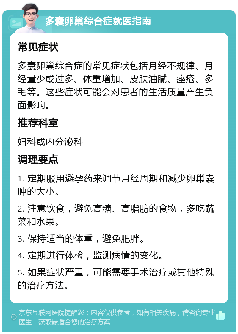 多囊卵巢综合症就医指南 常见症状 多囊卵巢综合症的常见症状包括月经不规律、月经量少或过多、体重增加、皮肤油腻、痤疮、多毛等。这些症状可能会对患者的生活质量产生负面影响。 推荐科室 妇科或内分泌科 调理要点 1. 定期服用避孕药来调节月经周期和减少卵巢囊肿的大小。 2. 注意饮食，避免高糖、高脂肪的食物，多吃蔬菜和水果。 3. 保持适当的体重，避免肥胖。 4. 定期进行体检，监测病情的变化。 5. 如果症状严重，可能需要手术治疗或其他特殊的治疗方法。