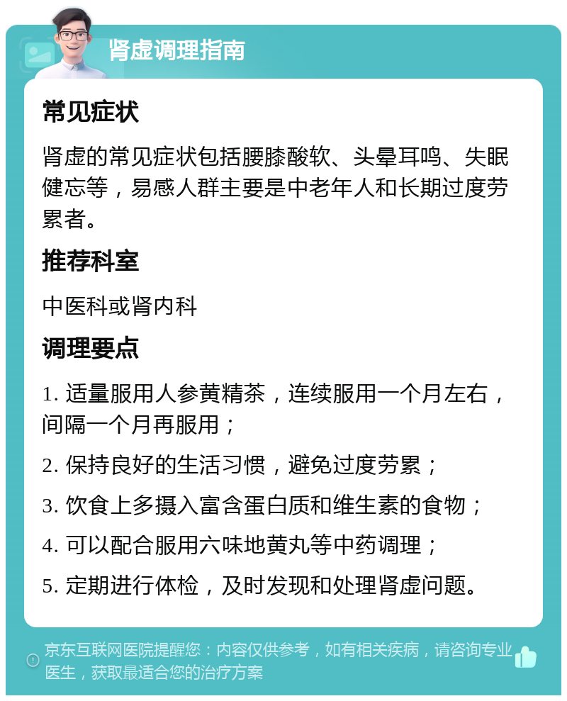 肾虚调理指南 常见症状 肾虚的常见症状包括腰膝酸软、头晕耳鸣、失眠健忘等，易感人群主要是中老年人和长期过度劳累者。 推荐科室 中医科或肾内科 调理要点 1. 适量服用人参黄精茶，连续服用一个月左右，间隔一个月再服用； 2. 保持良好的生活习惯，避免过度劳累； 3. 饮食上多摄入富含蛋白质和维生素的食物； 4. 可以配合服用六味地黄丸等中药调理； 5. 定期进行体检，及时发现和处理肾虚问题。