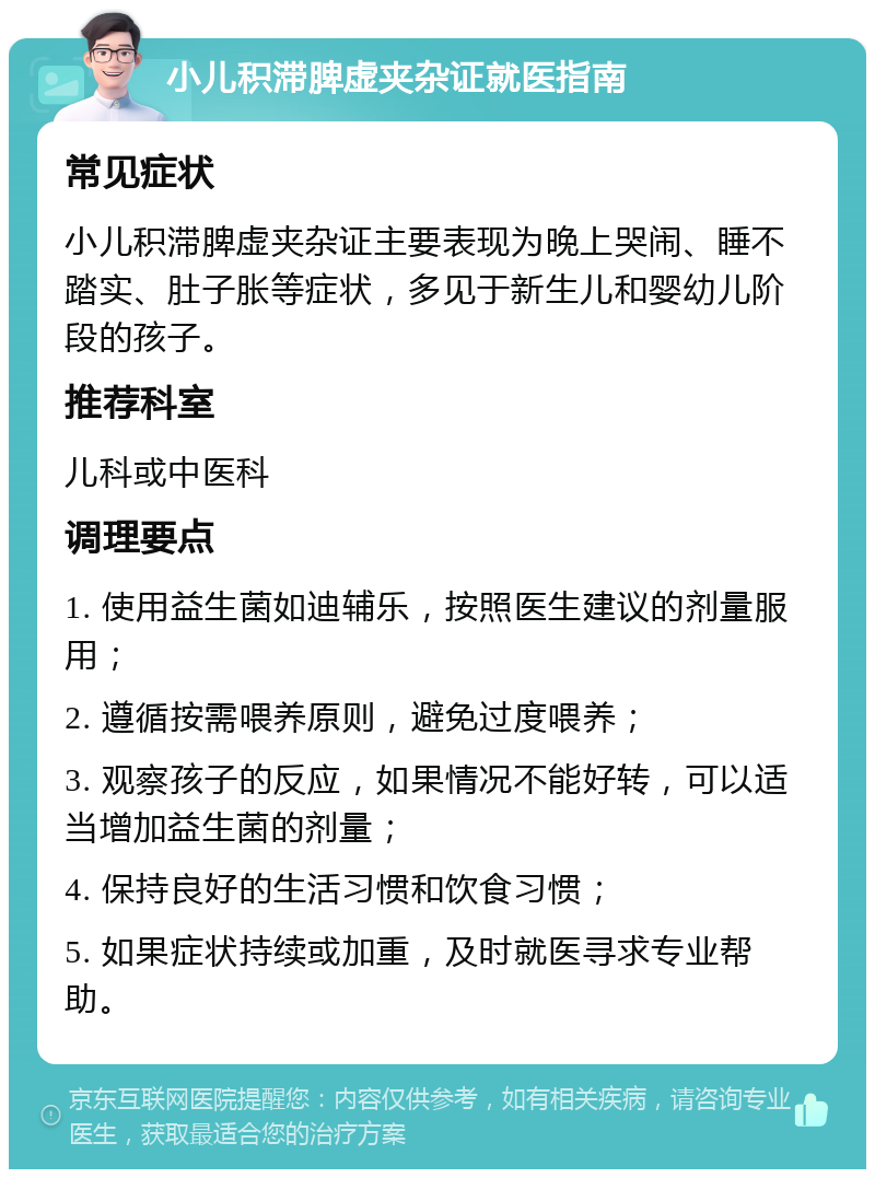 小儿积滞脾虚夹杂证就医指南 常见症状 小儿积滞脾虚夹杂证主要表现为晚上哭闹、睡不踏实、肚子胀等症状，多见于新生儿和婴幼儿阶段的孩子。 推荐科室 儿科或中医科 调理要点 1. 使用益生菌如迪辅乐，按照医生建议的剂量服用； 2. 遵循按需喂养原则，避免过度喂养； 3. 观察孩子的反应，如果情况不能好转，可以适当增加益生菌的剂量； 4. 保持良好的生活习惯和饮食习惯； 5. 如果症状持续或加重，及时就医寻求专业帮助。