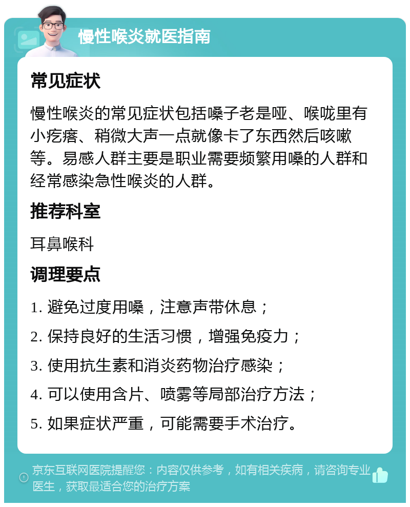 慢性喉炎就医指南 常见症状 慢性喉炎的常见症状包括嗓子老是哑、喉咙里有小疙瘩、稍微大声一点就像卡了东西然后咳嗽等。易感人群主要是职业需要频繁用嗓的人群和经常感染急性喉炎的人群。 推荐科室 耳鼻喉科 调理要点 1. 避免过度用嗓，注意声带休息； 2. 保持良好的生活习惯，增强免疫力； 3. 使用抗生素和消炎药物治疗感染； 4. 可以使用含片、喷雾等局部治疗方法； 5. 如果症状严重，可能需要手术治疗。